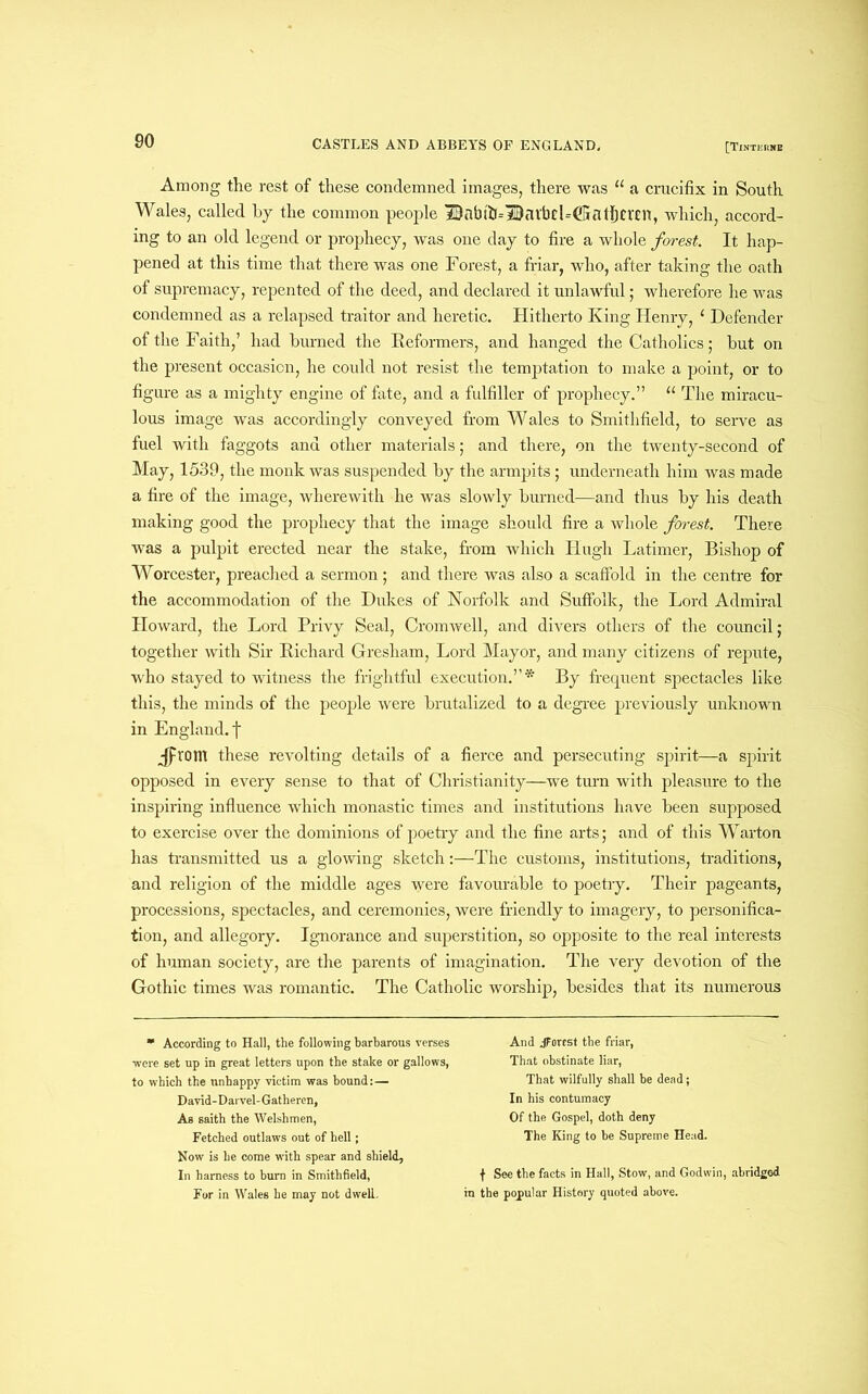 Among the rest of these condemned images, there was u a crucifix in South Wales, called by the common people ID a b t ft -- ID n l b d=(G fl t Ij C r £ IT, which, accord- ing to an old legend or prophecy, was one day to fire a whole forest. It hap- pened at this time that there was one Forest, a friar, who, after taking the oath of supremacy, repented of the deed, and declared it unlawful; wherefore he was condemned as a relapsed traitor and heretic. Hitherto King Henry, ‘ Defender of the Faith,’ had burned the Reformers, and hanged the Catholics; but on the present occasion, he could not resist the temptation to make a point, or to figure as a mighty engine of fate, and a fulfiller of prophecy.” 11 The miracu- lous image was accordingly conveyed from Wales to Smithfield, to serve as fuel with faggots and other materials; and there, on the twenty-second of May, 1539, the monk was suspended by the armpits; underneath him was made a fire of the image, wherewith he was slowly burned—and thus by his death making good the prophecy that the image should fire a whole forest. There was a pulpit erected near the stake, from which Hugh Latimer, Bishop of Worcester, preached a sermon; and there was also a scaffold in the centre for the accommodation of the Dukes of Norfolk and Suffolk, the Lord Admiral Howard, the Lord Privy Seal, Cromwell, and divers others of the council; together with Sir Richard Gresham, Lord Mayor, and many citizens of repute, who stayed to witness the frightful execution.”* By frequent spectacles like this, the minds of the people were brutalized to a degree previously unknown in England, f jProm these revolting details of a fierce and persecuting spirit—a spirit opposed in every sense to that of Christianity—we turn with pleasure to the inspiring influence which monastic times and institutions have been supposed to exercise over the dominions of poetry and the fine arts; and of this Warton has transmitted us a glowing sketch:—The customs, institutions, traditions, and religion of the middle ages were favourable to poetry. Their pageants, processions, spectacles, and ceremonies, were friendly to imagery, to personifica- tion, and allegory. Ignorance and superstition, so opposite to the real interests of human society, are the parents of imagination. The very devotion of the Gothic times was romantic. The Catholic worship, besides that its numerous *■ According to Hall, the following barbarous verses were set up in great letters upon the stake or gallows, to which the unhappy victim was bound:— David-Darvel-Gatheren, As saith the Welshmen, Fetched outlaws out of hell; Now is he come with spear and shield. In harness to burn in Smithfield, For in Wales he may not dwelt And JTorest the friar, That obstinate liar, That wilfully shall be dead; In his contumacy Of the Gospel, doth deny The King to be Supreme Head. f See the facts in Hall, Stow, and Godwin, abridged in the popular History quoted above.
