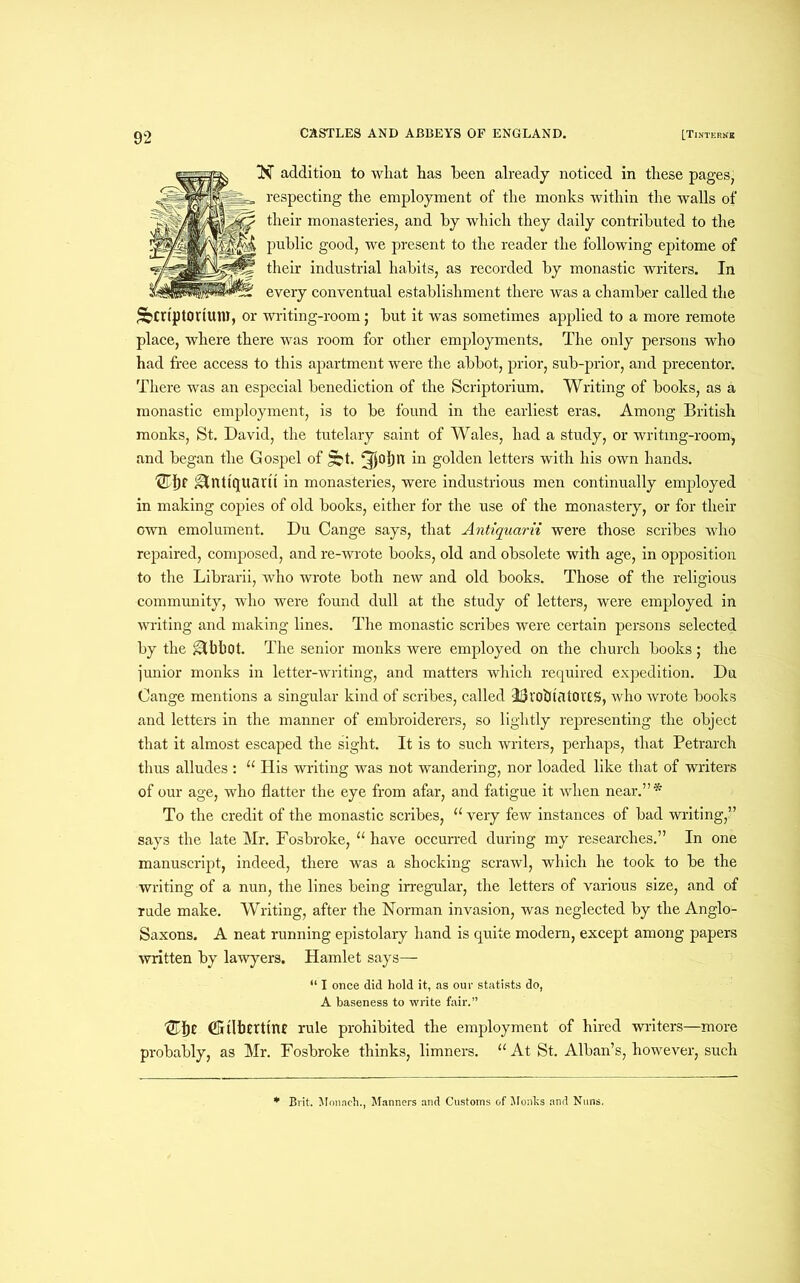 NT addition to wliat has been already noticed in these pages, respecting the employment of the monks within the walls of their monasteries, and by which they daily contributed to the public good, we present to the reader the following epitome of their industrial habits, as recorded by monastic writers. In every conventual establishment there was a chamber called the Scriptorium, or writing-room; but it was sometimes applied to a more remote place, where there was room for other employments. The only persons who had free access to this apartment were the abbot, prior, sub-prior, and precentor. There was an especial benediction of the Scriptorium. Writing of books, as a monastic employment, is to be found in the earliest eras. Among British monks, St. David, the tutelary saint of Wales, had a study, or writing-room^ and began the Gospel of golden letters with his own hands. &ntl'quarit in monasteries, were industrious men continually employed in making copies of old books, either for the use of the monastery, or for their own emolument. Du Cange says, that Antiquarii were those scribes who repaired, composed, and re-wrote books, old and obsolete with age, in opposition to the Librarii, who wrote both new and old books. Those of the religious community, who were found dull at the study of letters, were employed in writing and making lines. The monastic scribes were certain persons selected by the ^Cbbot. The senior monks were employed on the church books; the junior monks in letter-writing, and matters which required expedition. Du Cange mentions a singular kind of scribes, called ddl'ObtfltOCCS, who wrote books and letters in the manner of embroiderers, so lightly representing the object that it almost escaped the sight. It is to such writers, perhaps, that Petrarch thus alludes : “ His writing was not wandering, nor loaded like that of writers of our age, who flatter the eye from afar, and fatigue it when near.”* To the credit of the monastic scribes, “ very few instances of bad writing,” says the late Mr. Fosbroke, “have occurred during my researches.” In one manuscript, indeed, there was a shocking scrawl, which he took to be the writing of a nun, the lines being irregular, the letters of various size, and of rude make. Writing, after the Norman invasion, was neglected by the Anglo- Saxons. A neat running epistolary hand is quite modern, except among papers written by lawyers. Hamlet says— “ I once did hold it, as our statists do, A baseness to write fair.” tlbt (Gtlbtrttnt rule prohibited the employment of hired writers—more probably, as Mr. Fosbroke thinks, limners. “ At St. Alban’s, however, such * Brit. Monach., Manners and Customs of Monks and Nuns.