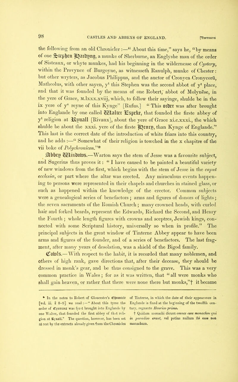 the following from an old Chronicler :—“ About this time,” says he, “by means ol one ^tipfini garbling, a munke of Sherburne, an Englyshe man of the order of Sisteaux, or whyte munkes, had his beginning in the wildernesse of Cystery, within the Provynce of Burgoyne, as witnesseth Ranulph, munke of Chester: but other wryters, as Jacobus Philippus, and the auctor of Cronyca Cronycoru, Matheolus, with other sayen, y4 this Stephen was the second abbot of y‘ place, and that it was founded by the means of one Robert,' abbot of Molynese, in the yere of Grace, M.lxxx.xviij, which, to follow their sayinge, shulde be in the ix yere of ye reyne of this Kynge” [Rufus.] “ This other was after brought into Englande by one called (SffiJalter l£spckc, that founded the firste abbey of yt religion at Til HI dll [Rivaux], about the yere of Grace xi.c.xxxi., the which shulde be about the xxxi. yere of the firste pjenry, than Kynge of Englande.” This last is the correct date of the introduction of white friars into this country, and he adds :—“ Somewhat of their religion is towched in the x ehapitre of the vii boke of Polychronicon gMlbcy ®UnbolBS.—Warton says the stem of Jesse was a favourite subject, and Sugerius thus proves it: “I have caused to be painted a beautiful variety of new windows from the first, which begins with the stem of Jesse in the caput ecclesice, or part where the altar was erected. Any miraculous events happen- ing to persons were represented in their chapels and churches in stained glass, or such as happened within the knowledge of the erector. Common subjects were a genealogical series of benefactors ; arms and figures of donors of lights; the seven sacraments of the Romish Church ; many crowned heads, with curled hair and forked beards, represent the Edwards, Richard the Second, and Henry the Fourth ; whole length figures with crowns and sceptres, Jewish kings, con- nected with some Scriptural history, universally so when in profile.” The principal subjects in the great window of Tinterne Abbey appear to have been arms and figures of the founder, and of a series of benefactors. The last frag- ment, after many years of desolation, was a shield of the Bigod family. (Kotols.—With respect to the habit, it is recorded that many noblemen, and Others of high rank, gave directions that, after their decease, they should be dressed in monk’s gear, and be thus consigned to the grave. This was a very common practice in Wales ; for as it was written, that “all were monks who shall gain heaven, or rather that there were none there but monks,”f it became * In the notes to Robert of Gloucester’s ®f|ton(c(£ [vol. iii. 2 8-9] we read;—“About this tyme the order of ®DStcailI was fyrst brought into Englande by one Walter, that founded the first abbey of that reli- gion at Kcuall.” The question, however, has been set at rest by the extracts already given from the Chronicles of Tinterne, in which the date of their appearance in Englande is fixed at the beginning of the twelfth cen- tury, regnante Henrico primo. f Quidam monachi dicunt omnes esse monachos qui in paradiso erant, vel potius nullum ibi esse non monachum.