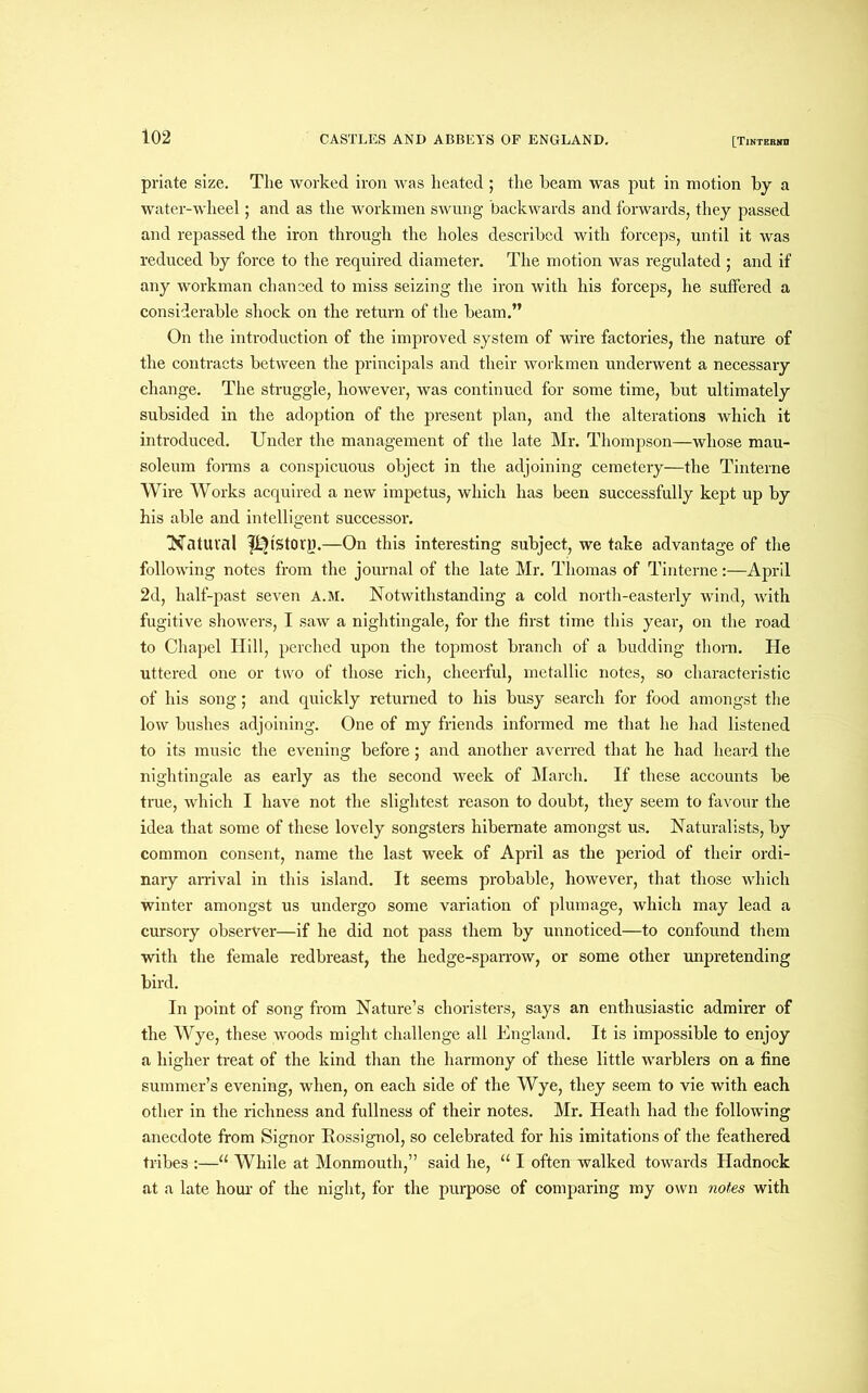 priate size. The worked iron was heated ; the beam was put in motion by a water-wheel; and as the workmen swung backwards and forwards, they passed and repassed the iron through the holes described with forceps, until it was reduced by force to the required diameter. The motion was regulated ; and if any workman chanced to miss seizing the iron with his forceps, he suffered a considerable shock on the return of the beam.” On the introduction of the improved system of wire factories, the nature of the contracts between the principals and their workmen underwent a necessary change. The struggle, however, was continued for some time, but ultimately subsided in the adoption of the present plan, and the alterations which it introduced. Under the management of the late Mr. Thompson—whose mau- soleum forms a conspicuous object in the adjoining cemetery—the Tinterne Wire Works acquired a new impetus, which has been successfully kept up by his able and intelligent successor. Natural Story.—On this interesting subject, we take advantage of the following notes from the journal of the late Mr. Thomas of Tinterne:—April 2d, half-past seven A.M. Notwithstanding a cold north-easterly wind, with fugitive showers, I saw a nightingale, for the first time this year, on the road to Chapel Hill, perched upon the topmost branch of a budding thorn. He uttered one or two of those rich, cheerful, metallic notes, so characteristic of his song; and quickly returned to his busy search for food amongst the low bushes adjoining. One of my friends informed me that he had listened to its music the evening before; and another averred that he had heard the nightingale as early as the second week of March. If these accounts be true, which I have not the slightest reason to doubt, they seem to favour the idea that some of these lovely songsters hibernate amongst us. Naturalists, by common consent, name the last week of April as the period of their ordi- nary arrival in this island. It seems probable, however, that those which winter amongst us undergo some variation of plumage, which may lead a cursory observer—if he did not pass them by unnoticed—to confound them with the female redbreast, the hedge-sparrow, or some other unpretending bird. In point of song from Nature’s choristers, says an enthusiastic admirer of the Wye, these woods might challenge all England. It is impossible to enjoy a higher treat of the kind than the harmony of these little warblers on a fine summer’s evening, when, on each side of the Wye, they seem to vie with each other in the richness and fullness of their notes. Mr. Heath had the following anecdote from Signor Rossignol, so celebrated for his imitations of the feathered tribes :—“ While at Monmouth,” said he, u I often walked towards Hadnock at a late hour of the night, for the purpose of comparing my own notes with