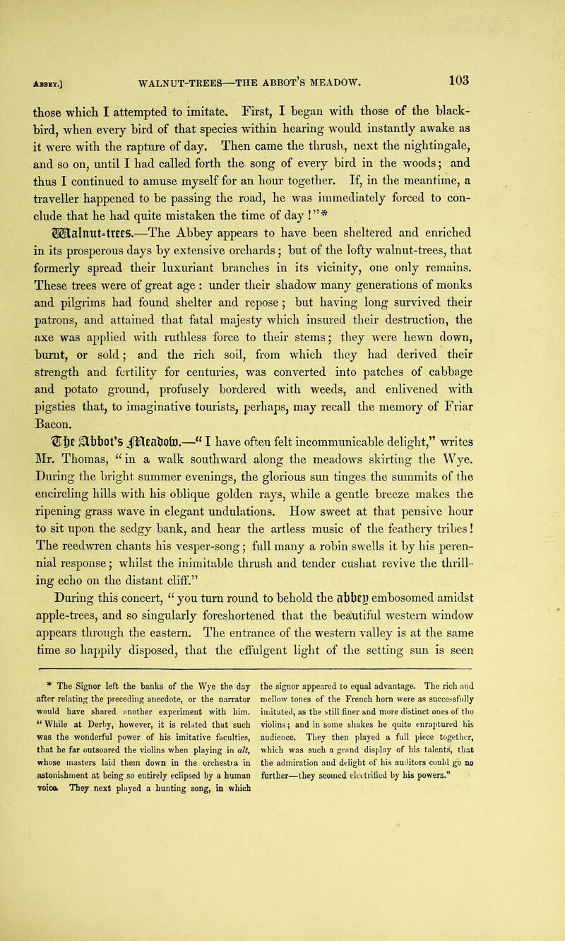those which I attempted to imitate. First, I began with those of the black- bird, when every bird of that species within hearing would instantly awake as it were with the rapture of day. Then came the thrush, next the nightingale, and so on, until I had called forth the song of every bird in the woods; and thus I continued to amuse myself for an hour together. If, in the meantime, a traveller happened to be passing the road, he was immediately forced to con- clude that he had quite mistaken the time of day !”* (®alnut=trtes.—The Abbey appears to have been sheltered and enriched in its prosperous days by extensive orchards; but of the lofty walnut-trees, that formerly spread their luxuriant branches in its vicinity, one only remains. These trees were of great age : under their shadow many generations of monks and pilgrims had found shelter and repose; but having long survived their patrons, and attained that fatal majesty which insured their destruction, the axe was applied with ruthless force to their stems; they were hewn down, burnt, or sold; and the rich soil, from which they had derived their strength and fertility for centuries, was converted into patches of cabbage and potato ground, profusely bordered with weeds, and enlivened with pigsties that, to imaginative tourists, perhaps, may recall the memory of Friar Bacon. ®l)t Abbot’s JitUabofo.—u I have often felt incommunicable delight,” writes Mr. Thomas, “ in a walk southward along the meadows skirting the Wye. During the bright summer evenings, the glorious sun tinges the summits of the encircling hills with his oblique golden rays, while a gentle breeze makes the ripening grass wave in elegant undulations. How sweet at that pensive hour to sit upon the sedgy bank, and hear the artless music of the feathery tribes! The reedwren chants his vesper-song; full many a robin swells it by his peren- nial response; whilst the inimitable thrush and tender cushat revive the thrill- ing echo on the distant cliff.” During this concert, u you turn round to behold the flbbtp embosomed amidst apple-trees, and so singularly foreshortened that the beautiful western window appears through the eastern. The entrance of the western valley is at the same time so happily disposed, that the effulgent light of the setting sun is seen * The Signor left the banks of the Wye the day the signor appeared to equal advantage. The rich and after relating the preceding anecdote, or the narrator mellow tones of the French horn were as successfully would have shared another experiment with him. imitated, as the still finer and more distinct ones of tho “ While at Derby, however, it is related that such violins; and in some shakes he quite enraptured his was the wonderful power of his imitative faculties, audience. They then played a full piece together, that he far outsoared the violins when playing in alt, which was such a grand display of his talents', that whose masters laid them down in the orchestra in the admiration and delight of his auditors could go no astonishment at being so entirely eclipsed by a human further—they seemed electrified by his powers.” voice, They next played a hunting song, in which