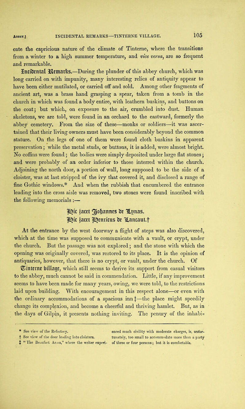 cate the capricious nature of the climate of Tinterne, where the transitions from a winter to a high summer temperature, and vice versa, are so frequent and remarkable. Encfoental ifietnarkg.—During the plunder of this ahhey church, which was long carried on with impunity, many interesting relics of antiquity appear to have been either mutilated, or carried off and sold. Among other fragments of ancient art, was a brass hand grasping a spear, taken from a tomb in the church in which was found a body entire, with leathern buskins, and buttons on the coat; but which, on exposure to the air, crumbled into dust. Human skeletons, we are told, were found in an orchard to the eastward, formerly the abbey cemetery. From the size of these—monks or soldiers—it was ascer- tained that their living owners must have been considerably beyond the common stature. On the legs of one of them were found cloth buskins in apparent preservation; while the metal studs, or buttons, it is added, were almost bright. No coffins were found; the bodies were simply deposited under large flat stones; and were probably of an order inferior to those interred within the church. Adjoining the north door, a portion of wall, long supposed to be the side of a cloister, was at last stripped of the ivy that covered it, and disclosed a range of fine Gothic windows.* And when the rubbish that encumbered the entrance leading into the cross aisle was removed, two stones were found inscribed with the following memorials :— pjtc facet ^jofjannes Hwnas. p?tc facet l^enrtcus he Hancaut.f At the entrance by the west doorway a flight of steps was also discovered, which at the time was supposed to communicate with a vault, or crypt, under the church. But the passage was not explored; and the stone with which the opening was originally covered, was restored to its place. It is the opinion of antiquaries, however, that there is no crypt, or vault, under the church. Of ^interne Milage, which still seems to derive its support from casual visitors to the abbey, much cannot be said in commendation. Little, if any improvement seems to have been made for many years, owing, we were told, to the restrictions laid upon building. With encouragement in this respect alone—or even with the ordinary accommodations of a spacious inn \—the place might speedily change its complexion, and become a cheerful and thriving hamlet. But, as in the days of Gilpin, it presents nothing inviting. The penury of the inhabit * See view of the Refectory. enced much civility with moderate charges, is, unfor- f See view of the door leading into cloisters. tunately, too small to accommodate more than a party t “ The Beaufort Arms,” where the writer experi- of three or four persons; but it is comfortable.