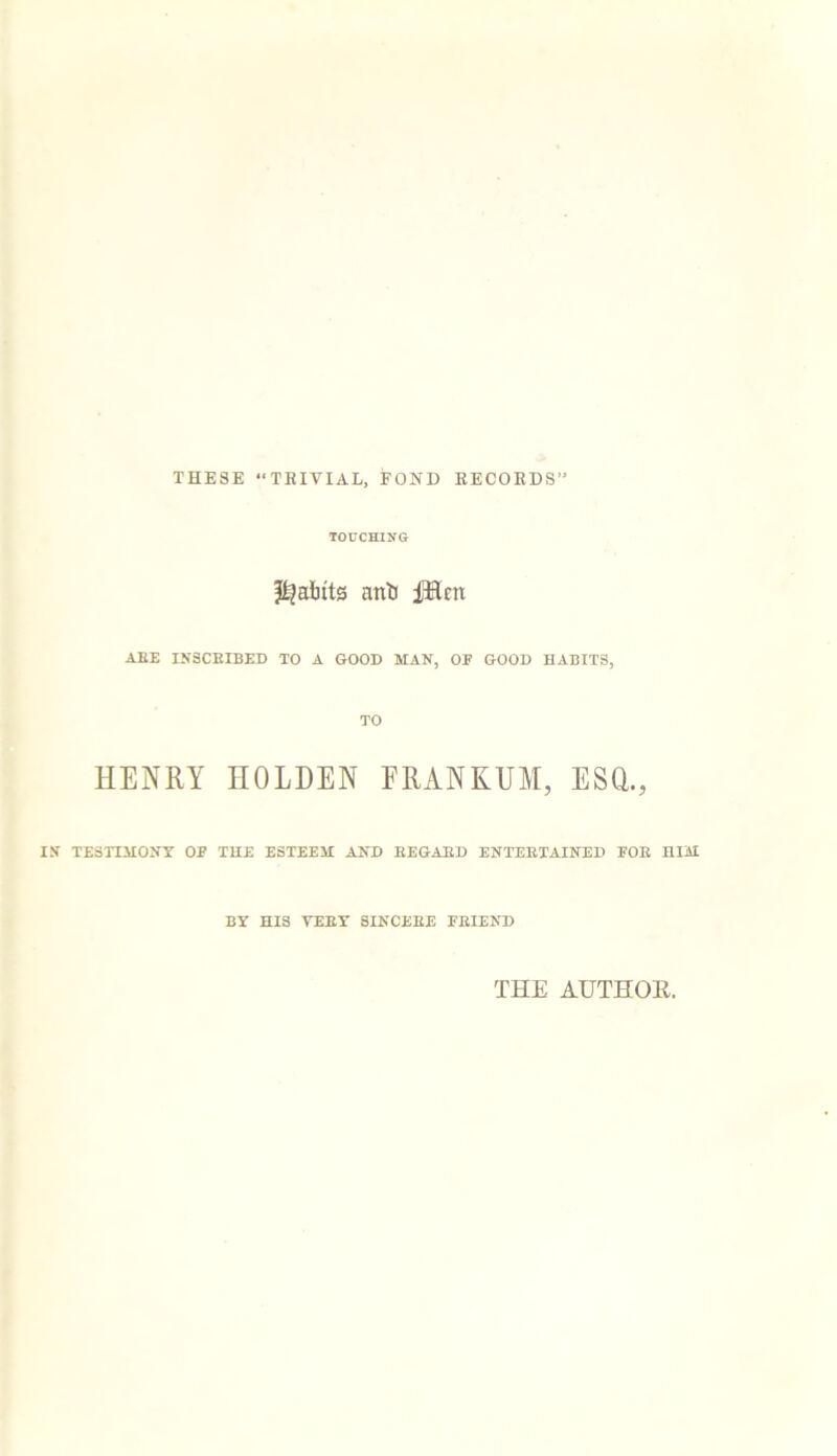 THESE “TRIVIAL, FOND RECORDS TOUCHING faints anti iJHcn ABE INSCRIBED TO A GOOD MAN, OF GOOD HABITS, TO HENRY HOLDEN FRANKUM, ESQ., IS TESTIMONY OP THE ESTEEM AND REGARD ENTERTAINED POR HIM BY HIS VERY SINCERE FRIEND THE AUTHOE.