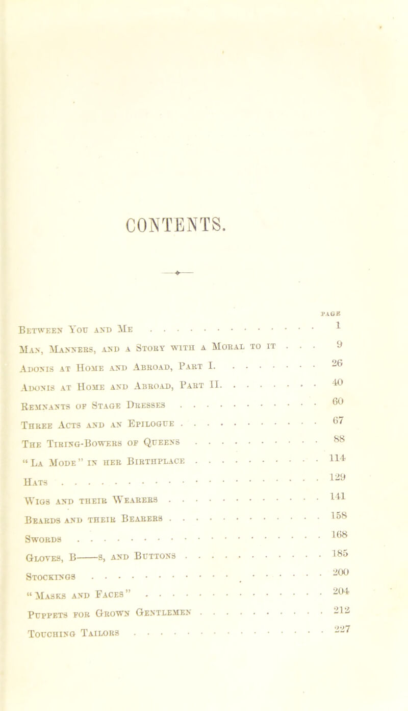 CONTENTS. Between You and Me Man, Manners, and a Story with a Moral to it Adonis at Home and Abroad, Part I Adonis at Home and Abroad, Part II Remnants of Stage Dresses Three Acts and an Epilogue The Tiring-Bowers of Queens “ La Mode ” in her Birthplace Hats Wigs and their Wearers Beards and their Bearers Swords Gloves, B s, and Buttons Stockings • • “Masks and Faces” Puppets for Grown Gentlemen Touching Tailors PAGE 1 9 26 -to 60 67 88 114 129 141 158 . 168 . 185 . 200 . 204 . 212 . 227