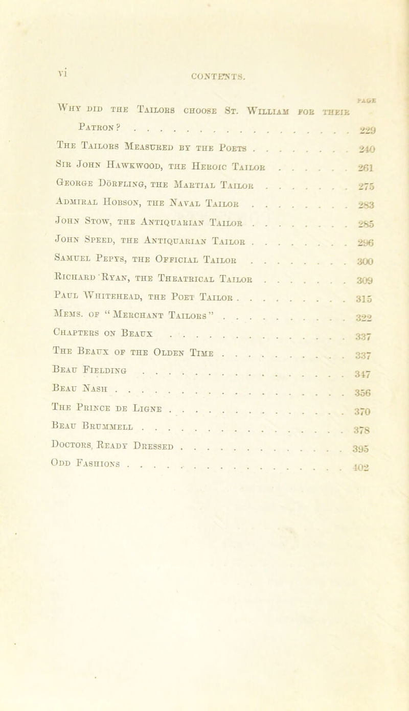 VI U.lrE AVhy did the Tailors choose St. William foe thkik Patkon ? 22‘j The Tailors Measiteei) by the Poets 240 Sir John Hawkwood, the Heroic Tailor 261 George Doefling, the Martial Tailor 275 Admiral Hobson, the Naval Tailor 2S3 John Stow, the Antiquarian Tailor 2S5 John Speed, the Antiquarian Tailor 296 Samuel Pepys, the Official Tailor 300 Bichard Ryan, the Theatrical Tailor 309 Paul Whitehead, the Poet Tailor 315 Mems. of “ Merchant Tailors ” 322 Chapters on Beaux 337 The Beaux of the Olden Time 3g- Beau Fielding 3i- Beau Nash The Prince de Ligne 3-q Beau Brummell Doctors, Ready Dressed 395 Odd Fashions