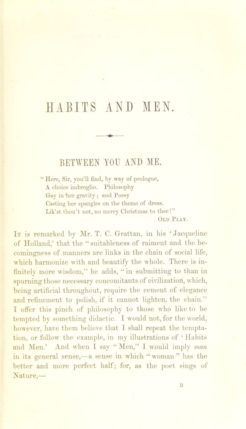 BETWEEN YOU AND ME. “ Here, Sir, you’ll find, by way of prologue, A choice imbroglio. Philosophy Gay in ter gravity ; and Poesy Casting her spangles on the theme of dress. Lik’st thou’t not, no merry Christmas to thee!” Old Plat. It is remarked by Mr. T. C. Grattan, in bis ‘Jacqueline of Holland,’ that the “ suitableness of raiment and the be- comingness of manners are links in the chain of social life, which harmonize with and beautify the whole. There is in- finitely more wisdom,” he adds, “in submitting to than in spurning those necessary concomitants of civilization, which, being artificial throughout, require the cement of elegance and refinement to polish, if it cannot lighten, the chain.” I offer this pinch of philosophy to those who like to be tempted by something didactic. I would not, for the world, however, have them believe that I shall repeat the tempta- tion, or follow the example, in my illustrations of ‘ Habits and Men.’ And when I say “Men,” I would imply man in its general sense,—a sense in which “ woman ” has the better and more perfect half; for, as the poet sings of Nature,— B