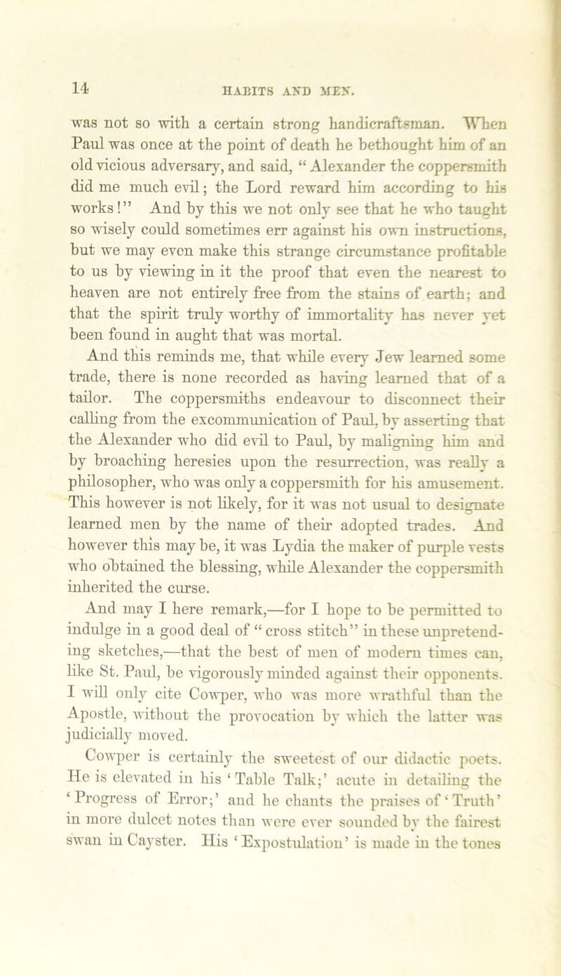 was not so with a certain strong handicraftsman. When Paul was once at the point of death he bethought him of an old vicious adversary, and said, “ Alexander the coppersmith did me much evil; the Lord reward him according to his works !” And by this we not only see that he who taught so wisely could sometimes err against his own instructions, but we may even make this strange circumstance profitable to us by viewing in it the proof that even the nearest to heaven are not entirely free from the stains of earth: and that the spirit truly worthy of immortality has never yet been found in aught that was mortal. And this reminds me, that while every Jew learned some trade, there is none recorded as having learned that of a tailor. The coppersmiths endeavour to disconnect their calling from the excommunication of Paul, by asserting that the Alexander who did evil to Paul, by maligning him and by broaching heresies upon the resurrection, was really a philosopher, who was only a coppersmith for his amusement. This however is not likely, for it was not usual to designate learned men by the name of their adopted trades. And however this may be, it was Lydia the maker of purple vests who obtained the blessing, while Alexander the coppersmith inherited the curse. And may I here remark,—for I hope to be permitted to indulge in a good deal of “ cross stitch” in these unpretend- ing sketches,-—that the best of men of modem times can, like St. Paul, be vigorously minded against their opponents. I will only cite Cowper, who was more wrathful than the Apostle, without the provocation by which the latter was judicially moved. Cowper is certainly the sweetest of our didactic poets. He is elevated in his ‘Table Talk;’ acute in detailing the ‘Progress of Error;’ and he chants the praises of‘Truth’ in moi’e dulcet notes than were ever sounded by the fairest swan in Cayster. His ‘ Expostulation’ is made in the tones