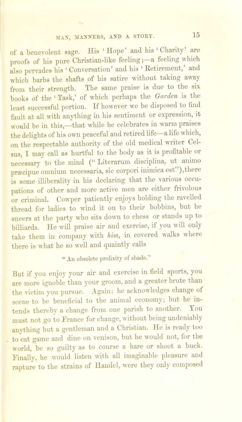 of a benevolent sage. His ‘ Hope’ and liis ‘ Charity are proofs of his pure Christian-like feelinga feeling which also pervades his ‘ Conversation’ and his ‘ Retirement,’ and which barbs the shafts of his satire without taking away from their strength. The same praise is due to the six books of the ‘ Task,’ of which perhaps the Garden is the least successful portion. If however we be disposed to find fault at all with anything in his sentiment or expression, it would be in this,—that while he celebrates in warm praises the delights of his own peaceful and retired life—a life which, on the respectable authority of the old medical writer Cel- aus, I may call as hurtful to the body as it is profitable or necessary to the mind (“ Literarum disciplina, ut animo prsecipue omnium necessaria, sic corpori inimiea est”),there is some illiberality in his declaring that the various occu- pations of other and more active men are either frivolous or criminal. Cowper patiently enjoys holding the ravelled thread for ladies to wind it on to then’ bobbins, but he sneers at the party who sits down to chess or stands up to billiards. He will praise air and exercise, if you will only take them in company with him, in covered walks where there is what he so well and quaintly calls “An obsolete prolixity of shade.” But if you enjoy your air and exercise in field sports, you are more ignoble than your groom, and a greater brute than the victim vou pursue. Again: he acknowledges change of scene to be beneficial to the animal economy; but he in- tends thereby a change from one parish to another. You must not go to France for change, without being undeniably anything but a gentleman and a Christian. He is ready too to eat game and dine on venison, but he would not, for the world, be so guilty as to course a hare or shoot a buck. Finally, he would listen with all imaginable pleasure and rapture to the strains of Handel, were they only composed