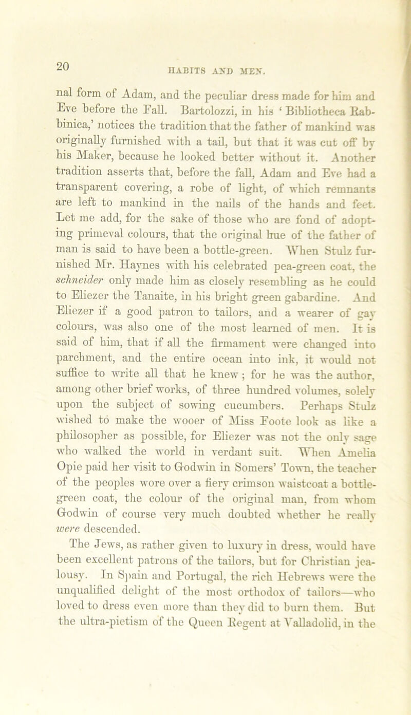 HABITS A>'D MEN. nal form of Adam, and the peculiar dress made for him and Eve before the Fall. Bartolozzi, in his ‘ Bibliotheca Rab- binica,’ notices the tradition that the father of mankind was originally furnished with a tail, but that it was cut off by his Maker, because he looked better without it. Another tradition asserts that, before the fall, Adam and Eve had a transparent covering, a robe of light, of which remnants are left to mankind in the nails of the hands and feet. Let me add, for the sake of those who are fond of adopt- ing primeval colours, that the original hue of the father of man is said to have been a bottle-green. When Stulz fur- nished Mr. Haynes with his celebrated pea-green coat, the sclineider only made him as closely resembling as he could to Eliezer the Tanaite, in his bright green gabardine. And Eliezer if a good patron to tailors, and a wearer of gav colours, was also one of the most learned of men. It is said of him, that if all the firmament were changed into parchment, and the entire ocean into ink, it would not- suffice to 'write all that he knew; for he was the author, among other brief works, of three hundred volumes, solely upon the subject of sowing cucumbers. Perhaps Stulz wished to make the wooer of Miss Foote look as like a philosopher as possible, for Eliezer was not the onlv sage who walked the world in verdant suit. Wken Amelia Opie paid her visit to Godwin in Somers’ Town, the teacher of the peoples wore over a fiery crimson waistcoat a bottle- green coat, the colour of the original man, from whom Godwin of course very much doubted whether he reallv were descended. The Jews, as rather given to luxury in dress, would have been excellent patrons of the tailors, but for Christian jea- lousy. In Spain and Portugal, the rich Hebrews were the unqualified delight of the most orthodox of tailors—who loved to dress even more than they did to burn them. But the ultra-pietism of the Queen Eegent at Valladolid, in the