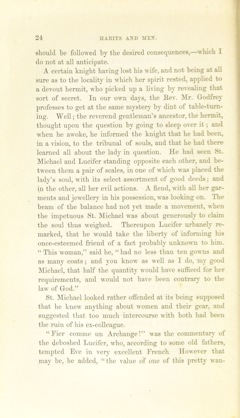 should he followed by the desired consequences,—which I do not at all anticipate. A certain knight having lost his wife, and not being at all sure as to the locality in which her spirit rested, applied to a devout hermit, who picked up a living hy revealing that sort of secret. In our own days, the Bev. Mr. Godfrey professes to get at the same mystery hy dint of table-tum- ing. Well; the reverend gentleman’s ancestor,the hermit, thought upon the question hy going to sleep over it: and when he awoke, he informed the knight that he had been, in a vision, to the tribunal of souls, and that he had there learned all about the lady in question. He had seen St. Michael and Lucifer standing opposite each other, and be- tween them a pair of scales, in one of which was placed the lady’s soul, with its select assortment of good deeds; and in the other, all her evil actions. A fiend, with all her gar- ments and jewellery in his possession, was looking on. The beam of the balance had not yet made a movement, when the impetuous St. Michael was about generously to claim the soul thus weighed. Thereupon Lucifer urbanely re- marked, that he would take the liberty of informing his once-esteemed friend of a fact probably unknown to him. “ This woman,” said he, “had no less than ten gowns and as many coats ; and you know as well as I do, my good Michael, that half the quantity would have sufficed for her requirements, and would not have been contrary to the law of God.” St. Michael looked rather offended at its being supposed that he knew anything about women and their gear, and suggested that too much intercourse with both had been the ruin of his ex-colleague. “Tier comme un Archangel” was the commentary of the deboslied Lucifer, who, according to some old fathers, tempted Eve in very excellent French. However that may he, he added, “ the value of one of this pretty wan-