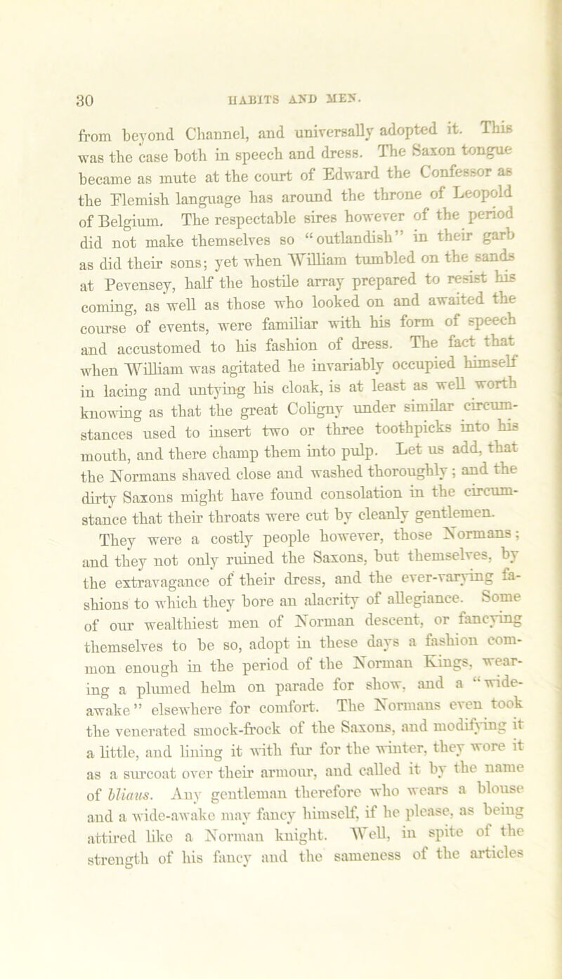 from beyond Channel, and universally adopted it. This was the case both in speech and dress. The Saxon tongue became as mute at the court of Edward the Confessor as the Flemish language has around the throne of Leopold of Belgium. The respectable sires however of the period did not make themselves so “outlandish” in their garb as did their sons; yet when William tumbled on the sands at Pevensey, half the hostile array prepared to resist his coming, as well as those who looked on and awaited the course of events, were familiar with his form of speech and accustomed to his fashion of dress. The fact that when William was agitated he invariably occupied himself in lacing and untying his cloak, is at least as well worth knowing as that the great Coligny under similar circum- stances used to insert two or three toothpicks into his mouth, and there champ them into pulp. Let us add, that the Normans shaved close and washed thoroughly; and the dirty Saxons might have found consolation in the circum- stance that their throats were cut by cleanly gentlemen. They were a costly people however, those Normans; and they not only ruined the Saxons, but themselves, by the extravagance of their dress, and the ever-varying fa- shions to which they bore an alacrity of allegiance. Some of our wealthiest men of Norman descent, or fancying themselves to be so, adopt in these days a fashion com- mon enough in the period of the Norman Kings, wear- ing a plumed helm on parade for show, and a “wide- awake ” elsewhere for comfort. The Normans even took the venerated smock-frock of the Saxons, and modify ing it a little, and lining it with fur for the winter, they wore it as a siu’coat over their armour, and called it by the name of hliaus. Any gentleman therefore who wears a blouse and a wide-awake may fancy himself, if he please, as being attired like a Norman knight. Well, in spite of the strength of his fancy and the sameness of the articles
