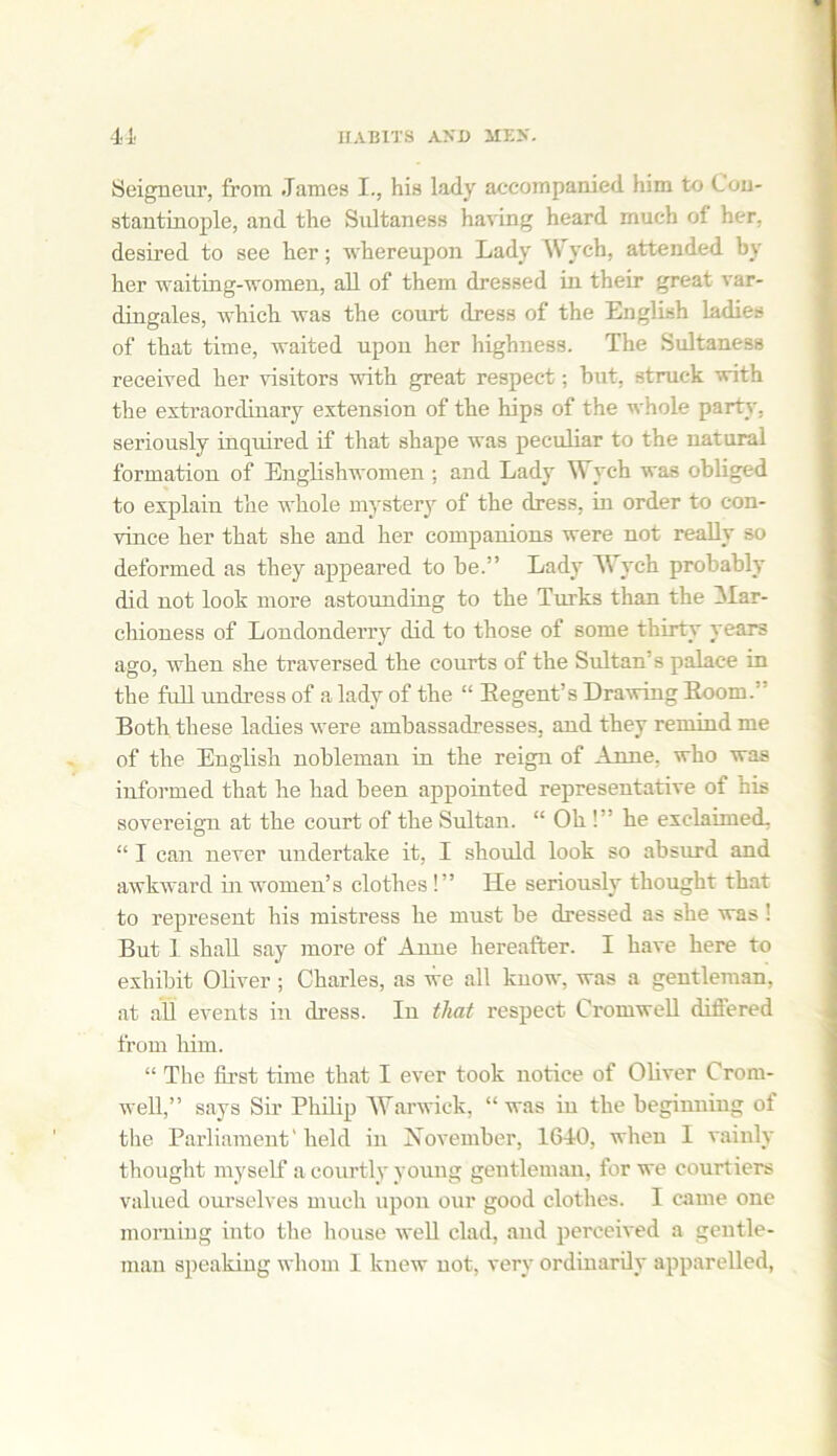 Seigneur, from James I., his lady accompanied him to Con- stantinople, and the Sultaness having heard much of her, desired to see her; whereupon Lady Wych, attended by her waiting-women, all of them dressed in their great var- dingales, which was the court dress of the English ladies of that time, waited upon her highness. The Sultaness received her visitors with great respect; hut, struck with the extraordinary extension of the hips of the whole party, seriously inquired if that shape was peculiar to the natural formation of Englishwomen : and Lady Wych was obliged to explain the whole mystery of the dress, in order to con- vince her that she and her companions were not really so deformed as they appeared to be.” Lady Wych probably did not look more astounding to the Tints than the Mar- chioness of Londonderry did to those of some thirty years ago, when she traversed the courts of the Sultan’s palace in the full undress of a lady of the “ Eegent’s Drawing Doom.' Both these ladies were ambassadresses, and they remind me of the English nobleman in the reign of Anne, who was informed that he had been appointed representative of his sovereign at the court of the Sultan. “ Oh !” he exclaimed. “ I can never undertake it, I should look so absurd and awkward in women’s clothes !” He seriously thought that to represent his mistress he must he dressed as she was ! But 1 shall say more of Anne hereafter. I have here to exhibit Oliver; Charles, as we all know, was a gentleman, at all events in dress. In that respect Cromwell diftered from him. “ The first time that I ever took notice of Oliver Crom- well,” says Sir Philip Warwick, “was in the beginning of the Parliament'held in November, 1640, when I vainly thought myself a courtly young gentleman, for we courtiers valued ourselves much upon our good clothes. I came one morning into the house well clad, and perceived a gentle- man speaking whom 1 knew not, very ordinarily apparelled,