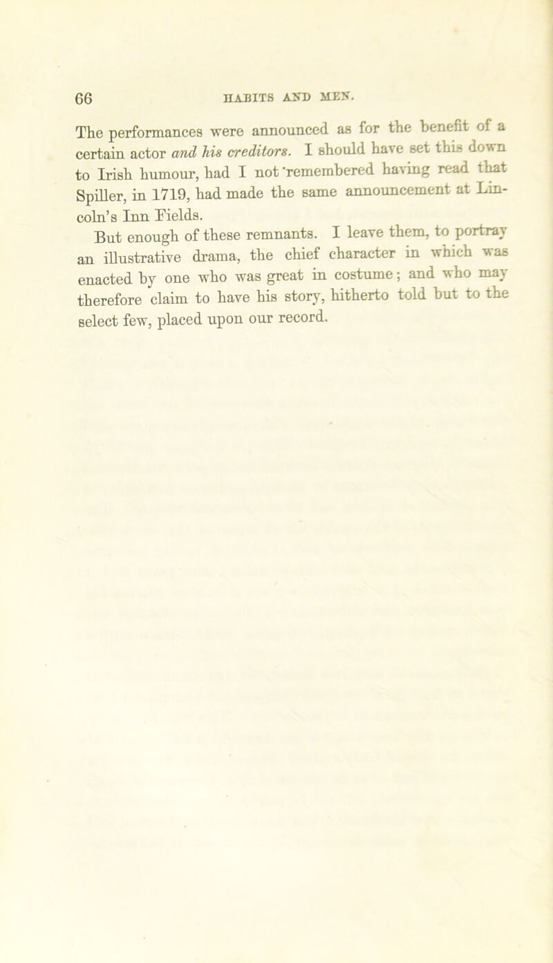 The performances were announced as for the benefit of a certain actor and his creditors. I should have set this down to Irish humour, had I not -remembered having read that Spiller, in 1719, had made the same announcement at Lin- coln’s Inn Fields. But enough of these remnants. I leave them, to portray an illustrative drama, the chief character in which was enacted by one who was great in costume; and who may therefore claim to have his story, hitherto told but to the select few, placed upon our record.