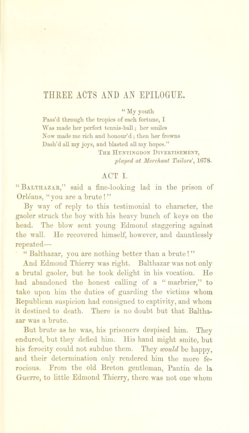 THREE ACTS AND AN EPILOGUE. “ My youtli Pass’d through the tropics of each fortune, I Was made her perfect tennis-ball; her smiles Now made me rich and honour’d ; then her frowns Dash’d all my joys, and blasted all my hopes.” The Huntingdon Diveetisement, played at Merchant Tailors', 1678. ACT I. “ Baathazab,” said a fine-looking lad in the prison of Orleans, “you are a brute! ” By way of reply to this testimonial to character, the gaoler struck the boy with his heavy hunch of keys on the head. The blow sent young Edmond staggering against the wall. He recovered himself, however, and dauntlessly repeated— “ Balthazar, you are nothing better than a brute! ” And Edmond Thierry was right. Balthazar was not only a brutal gaoler, but he took delight in his vocation. He had abandoned the honest calling of a “ marbrier,” to take upon him the duties of guarding the victims whom Republican suspicion had consigned to captivity, and whom it destined to death. There is no doubt but that Baltha- zar was a brute. But brute as he was, his prisoners despised him. They endured, but they defied him. His hand might smite, but his ferocity could not subdue them. They would be happy, and their determination only rendered him the more fe- rocious. Erom the old Breton gentleman, Pantin de la Guerre, to little Edmond Thierry, there was not one whom