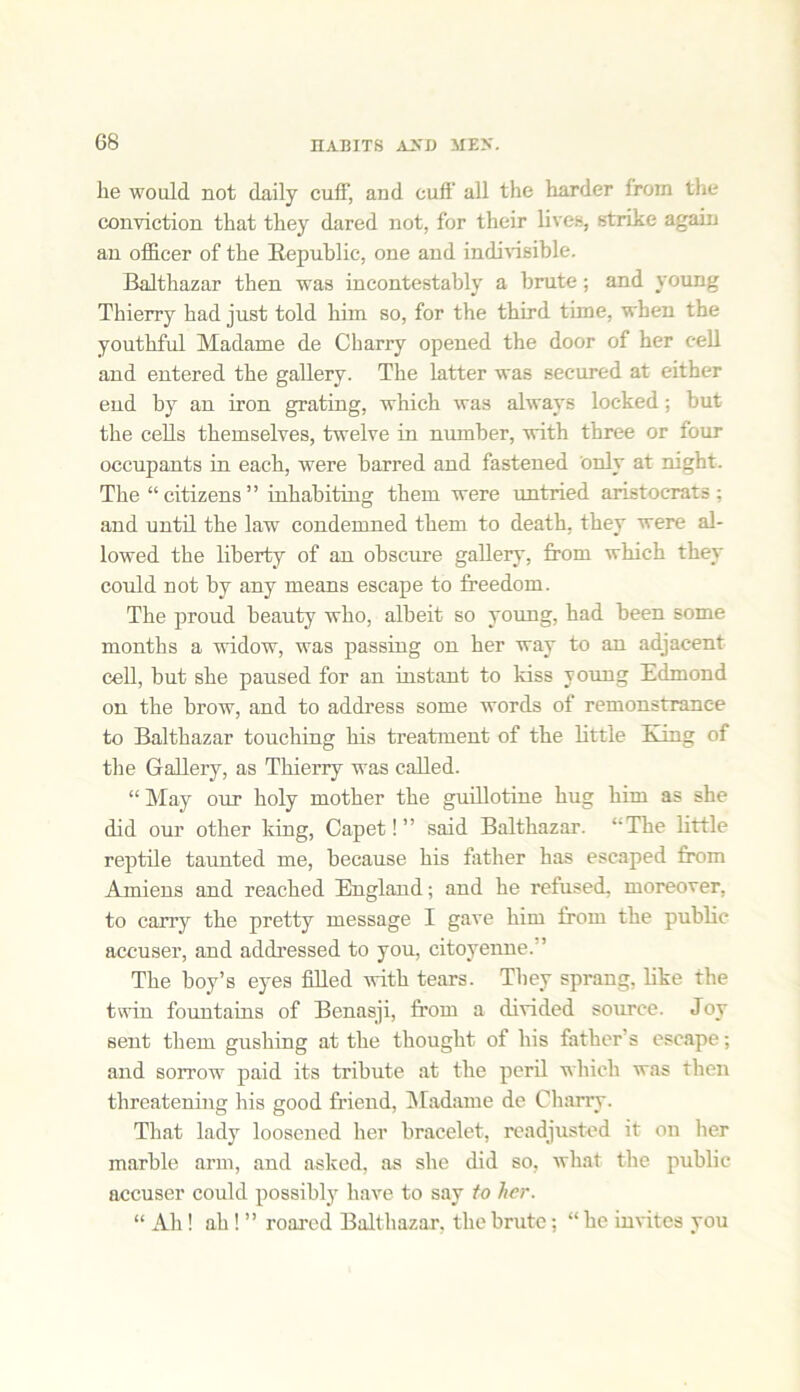 lie would not daily cuff, and cuff all the harder from the conviction that they dared not, for their lives, strike again an officer of the Republic, one and indivisible. Balthazar then was incontestably a brute; and young Thierry had just told him so, for the third time, when the youthful Madame de Charry opened the door of her cell and entered the gallery. The latter was secured at either end by an iron grating, which was always locked; but the cells themselves, twelve in number, with three or tour occupants in each, were barred and fastened only at night. The “ citizens ” inhabiting them were untried aristocrats ; and until the law condemned them to death, they were al- lowed the liberty of an obscure gallery, from which they could not by any means escape to freedom. The proud beauty who, albeit so young, had been some months a widow, was passing on her way to an adjacent cell, but she paused for an instant to kiss young Edmond on the brow, and to address some words of remonstrance to Balthazar touching his treatment of the little King of the Gallery, as Thierry was called. “ May our holy mother the guillotine hug him as she did our other king, Capet!” said Balthazar. ‘‘The little reptile taunted me, because his father has escaped from Amiens and reached England; and he refused, moreover, to carry the pretty message I gave him from the public accuser, and addressed to you, citoyenne. ’ The boy’s eyes filled with tears. They sprang, like the twin fountains of Benasji, from a divided source. Joy sent them gushing at the thought of his father’s escape; and sorrow paid its tribute at the peril which was then threatening his good friend, Madame de Charry. That lady loosened her bracelet, readjusted it on her marble arm, and asked, as she did so, what the public accuser could possibly have to say to her. “ Ah! ah! ” roared Balthazar, the brute; “ he invites you