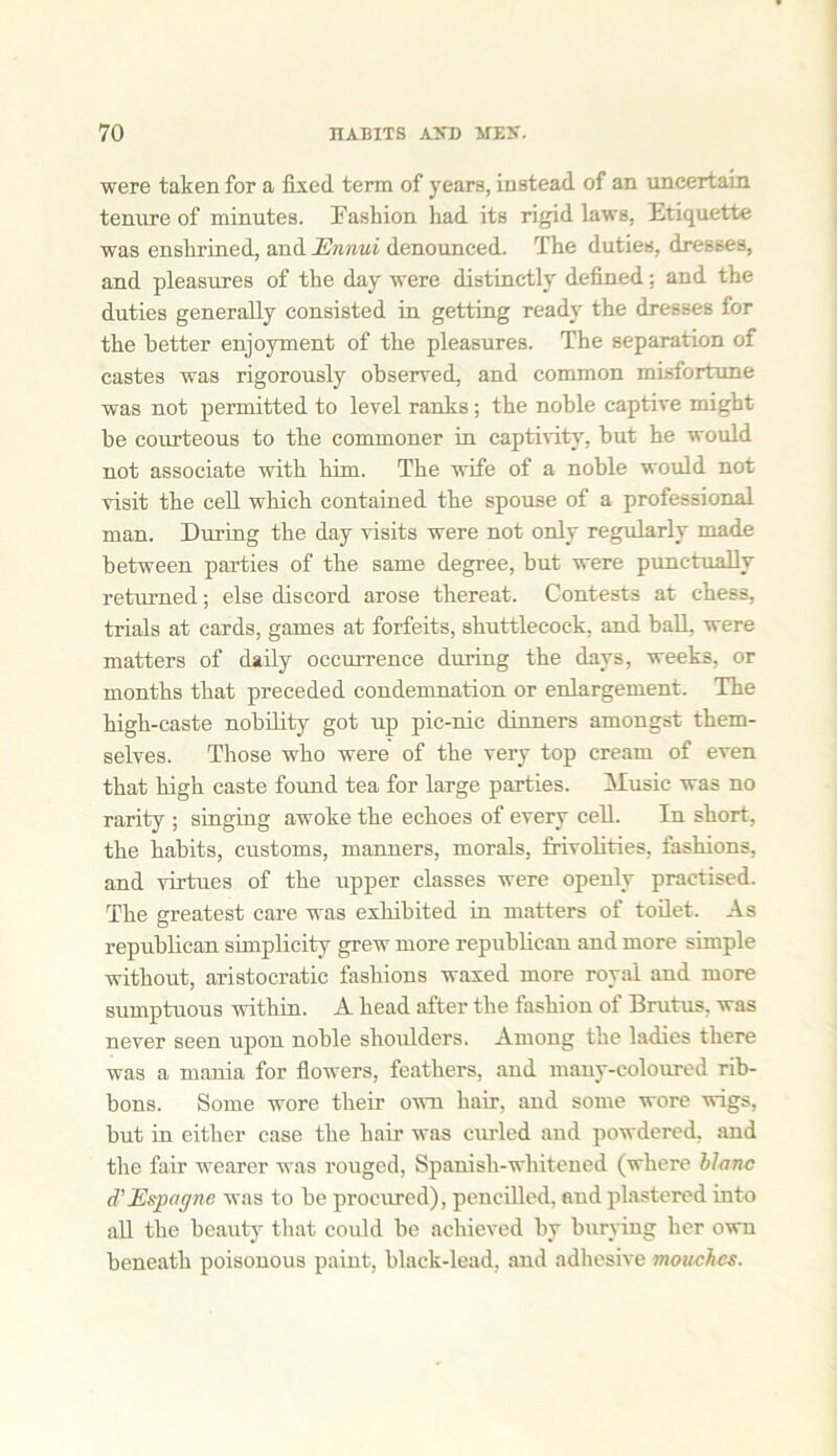 were taken for a fixed term of years, instead of an uncertain tenure of minutes. Fashion had its rigid laws, Etiquette was enshrined, and Ennui denounced. The duties, dresses, and pleasures of the day were distinctly defined: and the duties generally consisted in getting ready the dresses for the better enjoyment of the pleasures. The separation of castes was rigorously observed, and common misfortune was not permitted to level ranks ; the noble captive might he courteous to the commoner in captivity, hut he would not associate with him. The wife of a noble would not visit the cell which contained the spouse of a professional man. During the day visits were not only regularly made between parties of the same degree, but were punctually returned; else discord arose thereat. Contests at chess, trials at cards, games at forfeits, shuttlecock, and ball, were matters of daily occurrence during the days, weeks, or months that preceded condemnation or enlargement. The high-caste nobility got up pic-nic dinners amongst them- selves. Those who were of the very top cream of even that high caste found tea for large parties. Music was no rarity ; singing awoke the echoes of every cell. In short, the habits, customs, manners, morals, frivolities, fashions, and virtues of the upper classes were openly practised. The greatest care was exhibited in matters of toilet. As republican simplicity grew more republican and more simple without, aristocratic fashions waxed more royal and more sumptuous within. A head after the fashion of Brutus, was never seen upon noble shoulders. Among the ladies there was a mania for flowers, feathers, and many-coloured rib- bons. Some wore their own hair, and some wore wigs, but in either case the hair was curled and powdered, and the fair wearer was rouged, Spanish-whitened (where blanc d'Espagne was to be procured), pencilled, and plastered into all the beauty that could be achieved by burying her own beneath poisonous paint, black-lead, and adhesive mouchcs.