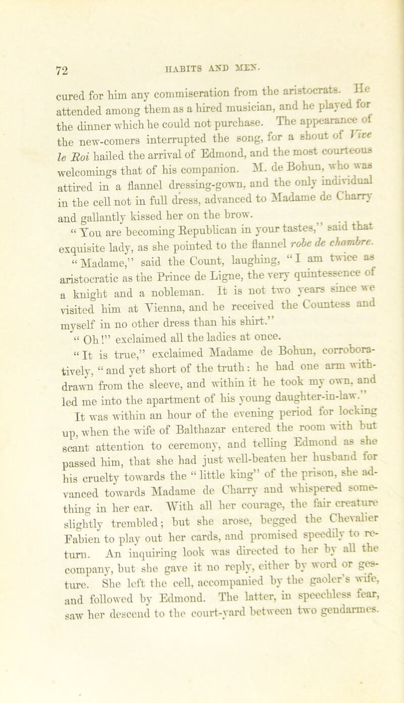 cured for him any commiseration from the aristocrats. Un- attended among them as a hired musician, and he played for the dinner which he could not purchase. The appearance of the new-comers interrupted the song, for a shout of J ice le Boi hailed the arrival of Edmond, and the most courteous welcomings that of his companion. M. de Bohun, who was attired in a flannel dressing-gown, and the only individual in the cell not in full dress, advanced to Madame de Cham and gallantly kissed lier on the brow. “ You are becoming Eepublican in your tastes,' said that exquisite lady, as she pointed to the flannel robe de chambre. “Madame,” said the Count, laughing, “I am twice as aristocratic as the Prince de Ligne, the very quintessence of a knight and a nobleman. It is not two years since we visited him at Vienna, and he received the Countess and myself in no other dress than his shirt.” “ Oh!” exclaimed all the ladies at once. “ It is true,” exclaimed Madame de Bohun, corrobora- tively, “ and yet short of the truth: he had one arm with- drawn from the sleeve, and within it he took my own, and led me into the apartment of his young daughter-in-law. It was within an hour of the evening period for locking up, when the wife of Balthazar entered the room with but scant attention to ceremony, and telling Edmond as she passed him, that she had just well-beaten her husband for his cruelty towards the “little king” of the prison, she ad- vanced towards Madame de Charry and whispered some- thing in her ear. With all her corn-age, the fair creature slightly trembled; hut she arose, begged the Chevalier Fabien to play out her cards, and promised speedily to re- turn. An inquiring look was directed to her by all the company, hut she gave it no reply, either by word or ges- ture. She left the cell, accompanied by the gaoler’s wife, and followed by Edmond. The latter, in speechless fear, saw her descend to the court-yard between two gendarmes.