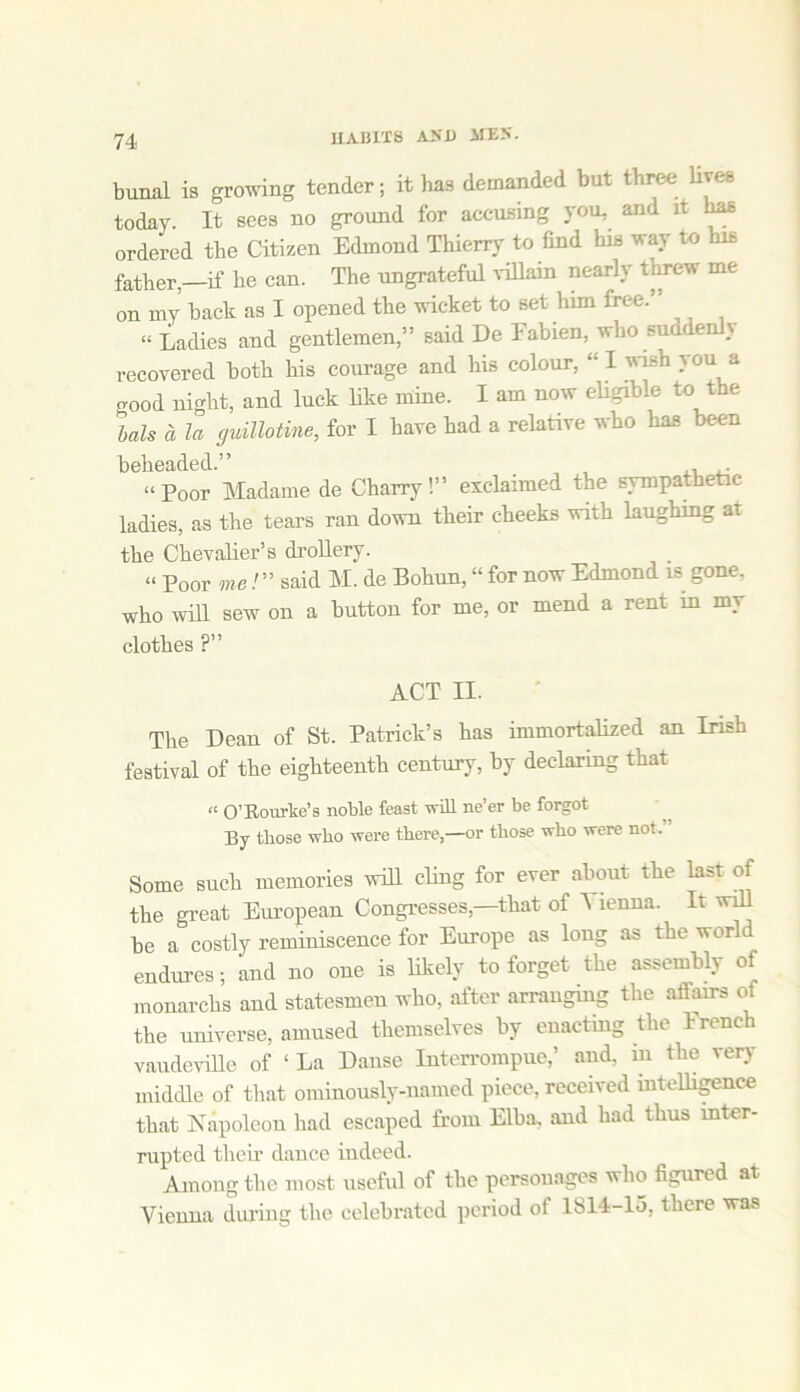 11AB1T8 AND AIE5. bunal is growing tender; it has demanded but three lives today. It sees no ground for accusing you, and it has ordered the Citizen Edmond Thierry to find his way to his fatherif he can. The ungrateful villain nearly threw me on my back as I opened the wicket to set him free.” “ Ladies and gentlemen,” said De Eabien, who suddenly recovered both his courage and his colour, “ I wi-h you a good night, and luck like mine. I am now eligible to the bah a la guillotine, for I have had a relative who has been beheaded.” ,, ,. “Poor Madame de Gharry!” exclaimed the sympathetic ladies, as the tears ran down their cheeks with laughing at the Chevalier’s drollery. “ Poor me/” said M. de Bohun, “ for now Edmond is gone, who will sew on a button for me, or mend a rent in my clothes ?” ACT II. The Dean of St. Patrick’s has immortalized an Irish festival of the eighteenth century, by declaring that “ O’Rourke’s noble feast will ne’er be forgot By those who were there,—or those who were not. Some such memories will cling for ever about the last of the great European Congresses—that of Vienna. It will he a costly reminiscence for Europe as long as the world endures; and no one is likely to forget the assembly of monarchs and statesmen who, after arranging the allairs of the universe, amused themselves by enacting the French vaudeville of ‘ La Danse Interrompue,’ and, m the very middle of that ominously-named piece, received intelligence that Napoleon had escaped from Elba, and had thus inter- rupted their dance indeed. Among the most useful of the personages who figured at Vienna during the celebrated period of 1814-15, there was