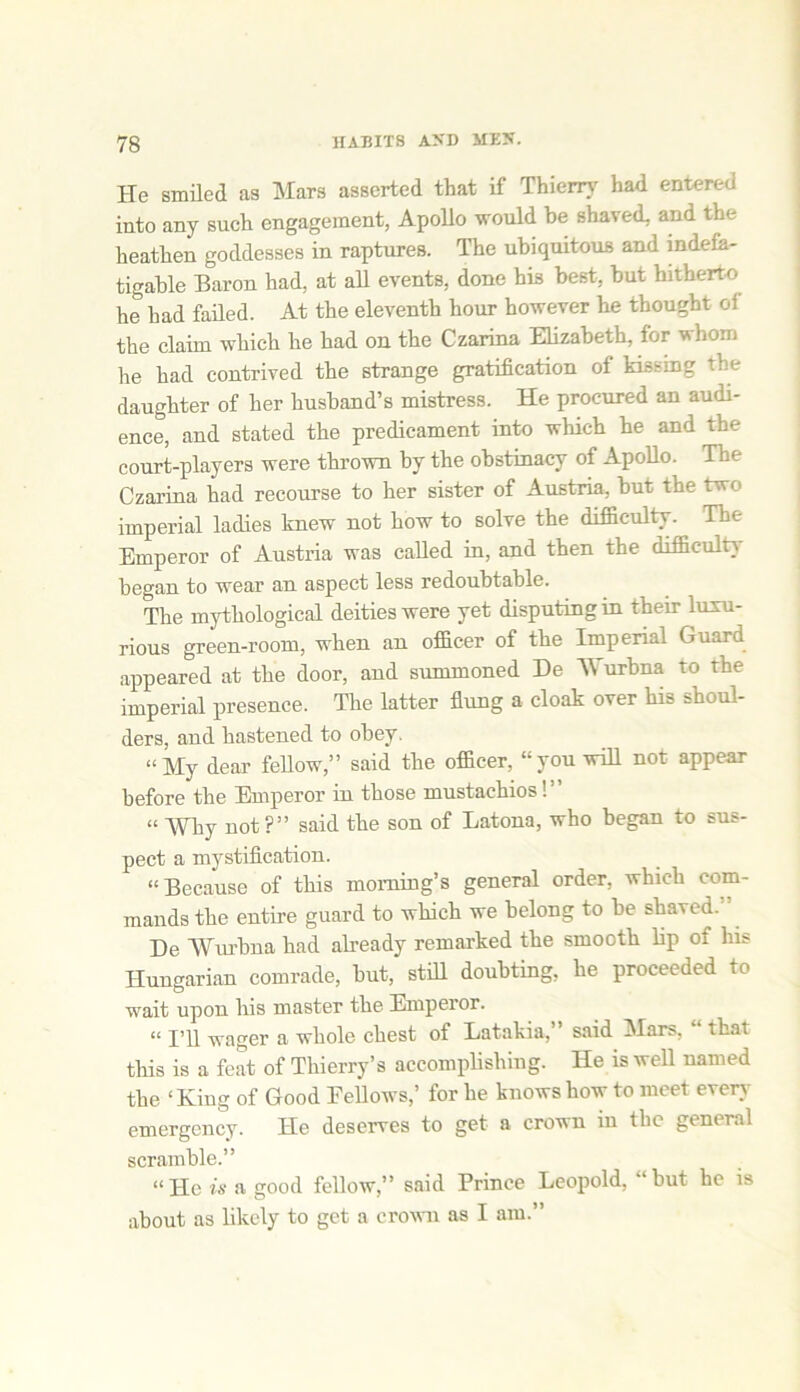 He smiled as Mars asserted that if Thierry had entered into any such engagement, Apollo would be shaved, and the heathen goddesses in raptures. The ubiquitous and indefa- tigable Baron had, at all events, done his best, but hitherto he had failed. At the eleventh hour however he thought oi the claim which he had on the Czarina Elizabeth, for whom he had contrived the strange gratification of kissing the daughter of her husband’s mistress. He procured an audi- ence, and stated the predicament into which he and the court-players were thrown by the obstinacy of Apollo. The Czarina had recourse to her sister of Austria, but the two imperial ladies knew not how to solve the difficulty. The Emperor of Austria was called in, and then the difficulty began to wear an aspect less redoubtable. The mythological deities were yet disputing in them luxu- rious green-room, when an officer of the Imperial Guard appeared at the door, and summoned De Wurbna to the imperial presence. The latter flung a cloak over his shoul- ders, and hastened to obey. “My dear fellow,” said the officer, “you will not appear before the Emperor in those mustachios!” “ Wliy not ?” said the son of Latona, who began to sus- pect a mystification. “Because of this morning’s general order, which com- mands the entire guard to which we belong to be shaved.” De Wurbna had already remarked the smooth lip oi his Hungarian comrade, but, still doubting, he proceeded to wait upon his master the Emperor. “ I’ll wager a whole chest of Latakia,” said Mars, “ that this is a feat of Thierry’s accomplishing. He is well named the ‘King of Good Fellows,’ for he knows how to meet even- emergency. He deserves to get a crown in the general scramble.” “He is a good fellow,” said Prince Leopold, “but he is about as likely to get a crown as I am.”