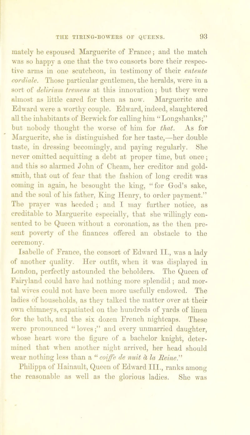 mutely he espoused Marguerite of France; and the match was so happy a one that the two consorts bore their respec- tive arms in one scutcheon, in testimony of their entente cardiale. Those particular gentlemen, the heralds, were in a sort of delirium tremens at this innovation; but they were almost as little cared for then as now. Marguerite and Edward were a worthy couple. Edward, indeed, slaughtered all the inhabitants of Berwick for calling him “Longshanks;” but nobody thought the worse of him for that. As for Marguerite, she is distinguished for her taste,—her double taste, in dressing becomingly, and paying regularly. She never omitted acquitting a debt at proper time, but once; and this so alarmed John of Chearn, her creditor and gold- smith, that out of fear that the fashion of long credit was coming in again, he besought the king, “ for God’s sake, and the soul of his father, King Henry, to order payment.” The prayer was heeded ; and I may further notice, as creditable to Marguerite especially, that she willingly con- sented to be Queen without a coronation, as the then pre- sent poverty of the finances offered an obstacle to the ceremony. Isabelle of France, the consort of Edward II., was a lady of another quality. Her outfit, when it was displayed in London, perfectly astounded the beholders. The Queen of Fairyland could have had nothing more splendid ; and mor- tal wives could not have been more usefully endowed. The ladies of households, as they talked the matter over at their own chimneys, expatiated on the hundreds of yards of linen for the bath, and the six dozen French nightcaps. These were pronounced “loves;” and every unmarried daughter, whose heart wore the figure of a bachelor knight, deter- mined that when another night arrived, her head should wear nothing less than a “ coijfe de nuit d la Heine.” Philippa of Hainault, Queen of Edward III., ranks among the reasonable as well as the glorious ladies. She was
