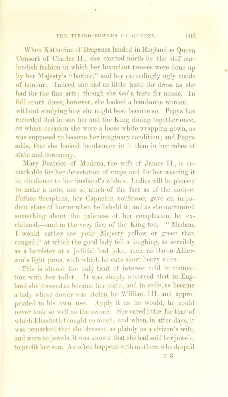 When Katherine of Braganza landed in England as Queen Consort of Charles II., she excited mirth by the stiff out- landish fashion in which her luxuriant tresses were done up by her Majesty’s “barber,” and her exceedingly ugly maids of honour. Indeed she had as little taste for dress as she had for the fine arts ; though she had a taste for music. In full court dress, however, she looked a handsome woman,— without studying how she might best become so. Pepys has recorded that he saw her and the King dining together once, on which occasion she wore a loose white wrapping gown, as was supposed to become her imaginary condition; and Pepys adds, that she looked handsomer in it than in her robes of state and ceremony. Mary Beatrice of Modena, the wife of James II., is re- markable for her detestation of rouge, and for her wearing it in obedience to her husband’s wishes. Ladies will he pleased to make a note, not so much of the fact as of the motive. Father Seraphine, her Capuchin confessor, gave an impu- dent stare of horror when he beheld it; and as she murmured something about the paleness of her complexion, he ex- claimed,—and in the very face of the King too,—“ Madam, I would rather see your Majesty yellow or green than rouged;” at which the good lady fell a laughing, as servilely as a barrister at a judicial bad joke, such as Baron Alder- sou’s light puns, with which he cuts short heavy suits. This is almost the only trait of interest told in connec- tion with her toilet. It was simply observed that in Eng- land she dressed as became her state; and in exile, as became a lady whose dower was stolen by William III. and appro- priated to his own use. Apply it as he would, he could never look so well as the owner. She cared little for that of which Elizabeth thought so much; and when, in after-days, it was remarked that she dressed as plainly as a citizen’s wife, and wore no jewels, it was known that she had sold her jewels, to profit her son. As often happens with mothers who despoil f 3