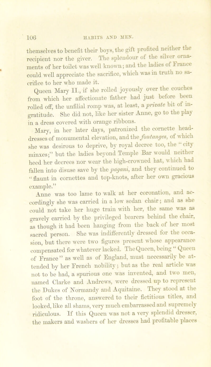 themselves to benefit their boys, the gilt profited neither the recipient nor the giver. The splendour ol the silver orna- ments of her toilet was well known; and the ladies of 1 rame could well appreciate the sacrifice, which was in truth no sa- crifice to her who made it. Queen Mary II., if she rolled joyously over the couches from which her affectionate father had just before been rolled off, the unfilial romp was, at least, a private bit of in- gratitude. She did not, like her sister Anne, go to the play in a dress covered with orange ribbons. Mary, in her later days, patronized the eomette head- dresses of monumental elevation, andthe fontanges, ot which she was desirous to deprive, by royal decree too, the “ city- minxes;” but the ladies beyond Temple Bar would neither heed her decrees nor wear the high-crowned hat, which had fallen into disuse save by the pagani, and they continued to “ flaunt in cornettes and top-knots, after her own gracious example.” Anne was too lame to walk at her coronation, and ac- cordingly she was carried in a low sedan chair; and as she could not take her huge train with her, the same was as gravely carried by the privileged bearers behind the chair, as though it had been hanging from the back of her most sacred person. She was indifferently dressed for the occa- sion, but there were two figures present whose appearance compensated for whatever lacked. The Queen, being “ Queen of France” as well as of England, must necessarily be at- tended by her French nobility; but as the real article was not to be had, a spurious one was invented, and two men, named Clarke and Andrews, were dressed up to represent the Dukes of Normandy and Aquitaine. They stood at the foot of the throne, answered to their fictitious titles, and looked, like all shams, very much embarrassed and supremely ridiculous. If this Queen was not a very splendid dresser, the makers and washers of her dresses had profitable places