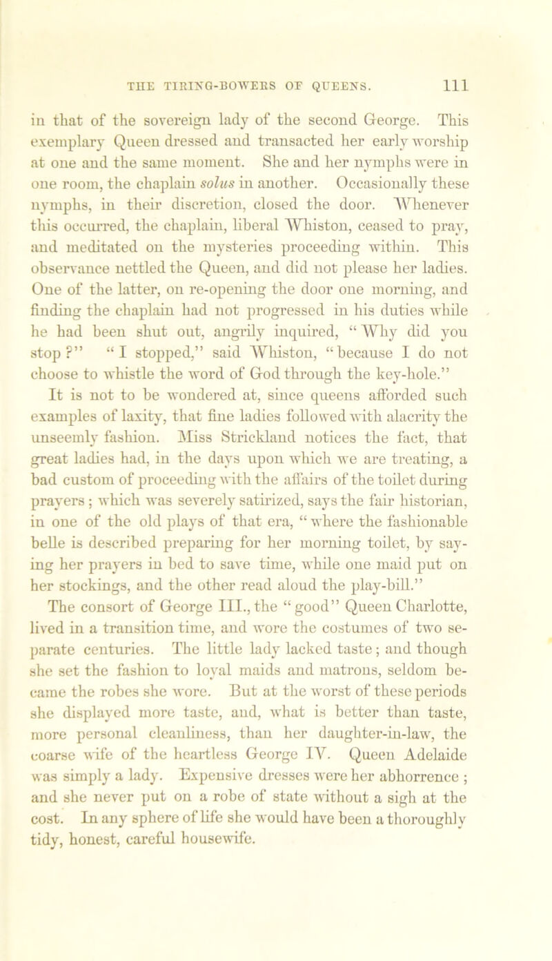 iu that of the sovereign lady of the second George. This exemplary Queen dressed and transacted her early worship at one and the same moment. She and her nymphs were in one room, the chaplain solus in another. Occasionally these nymphs, in their discretion, closed the door. Whenever this occurred, the chaplain, liberal Winston, ceased to pray, and meditated on the mysteries proceeding within. This observance nettled the Queen, and did not please her ladies. One of the latter, on re-opening the door one morning, and finding the chaplain had not progressed in his duties while he had been shut out, angrily inquired, “ Why did you stop?” “I stopped,” said Whiston, “because I do not choose to whistle the word of God through the key-hole.” It is not to be wondered at, since queens afforded such examples of laxity, that fine ladies followed with alacrity the unseemly fashion. Miss Strickland notices the fact, that great ladies had, in the days upon which we are treating, a bad custom of proceeding with the affairs of the toilet during prayers ; which was severely satirized, says the fair historian, in one of the old plays of that era, “ where the fashionable belle is described preparing for her morning toilet, by say- ing her prayers in bed to save time, while one maid put on her stockings, and the other read aloud the play-bill.” The consort of George III., the “good” Queen Charlotte, lived in a transition time, and wore the costumes of two se- parate centuries. The little lady lacked taste; and though she set the fashion to loyal maids and matrons, seldom be- came the robes she wore. But at the worst of these periods she displayed more taste, and, what is better than taste, more personal cleanliness, than her daughter-in-law, the coarse wife of the heartless George IV. Queen Adelaide was simply a lady. Expensive dresses were her abhorrence ; and she never put on a robe of state without a sigh at the cost. In any sphere of life she would have been a thoroughly tidy, honest, careful housewife.