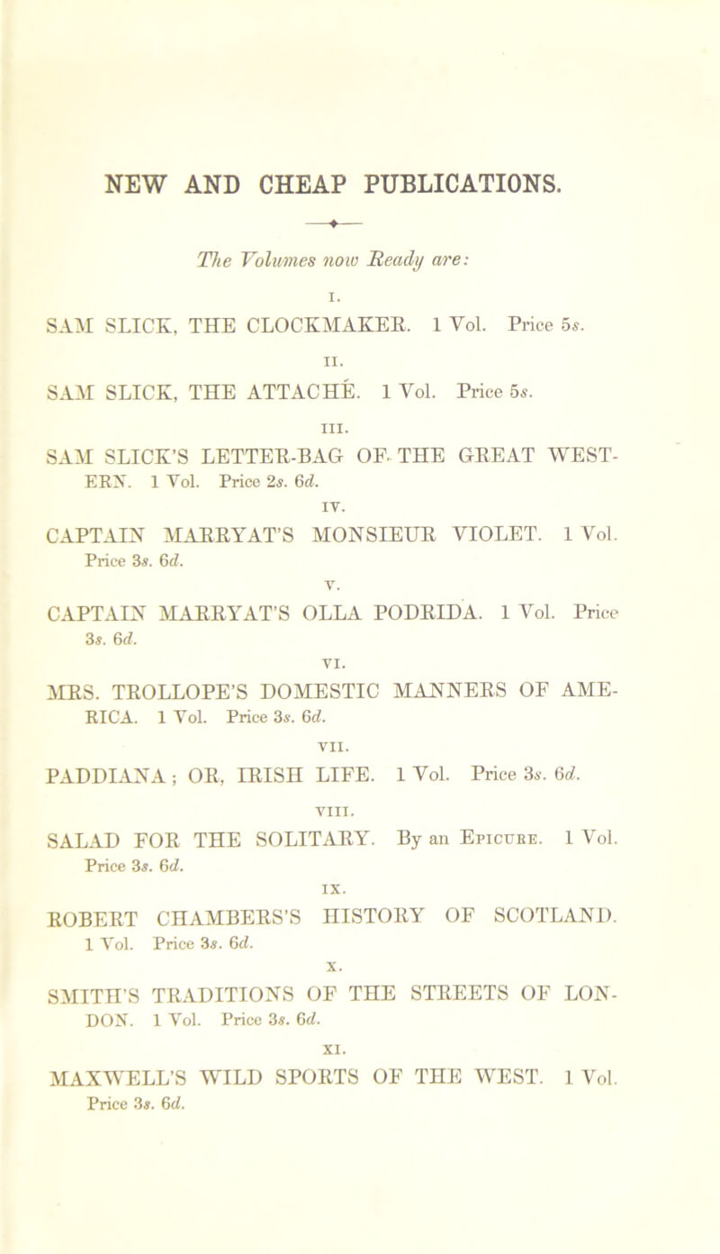 NEW AND CHEAP PUBLICATIONS. The Volumes note Beady are: i. SAM SLICK. THE CLOCKMAKER. 1 Vol. Price 5s. ii. SAM SLICK, THE ATTACHE. 1 Yol. Price 5s. in. SAM SLICK’S LETTER-BAG OF. THE GREAT WEST- ERA. 1 Yol. Price 2s. 6d. IV. CAPTAIN MARRYAT’S MONSIEUR VIOLET. 1 Vol. Price 3s. 6d. v. CAPTAIN MARRYAT’S OLLA PODRLDA. 1 Vol. Price 3s. 6rf. VI. MRS. TROLLOPE’S DOMESTIC MANNERS OF AME- RICA. 1 Vol. Price 3s. 6d. VII. PADDIANA ; OR, IRISH LIFE. 1 Vol. Price 3s. 6d. VIII. SALAD FOR THE SOLITARY. By an Epicure. 1 Vol. Price 3s. 6d. IX. ROBERT CHAMBERS’S HISTORY OF SCOTLAND. 1 Yol. Price 3s. 6d. x. SMITH’S TRADITIONS OF THE STREETS OF LON- DON. 1 Vol. Price 3s. 6d. XI. MAXWELL’S WILD SPORTS OF THE WEST. 1 Vol. Price 3s. 6cl.