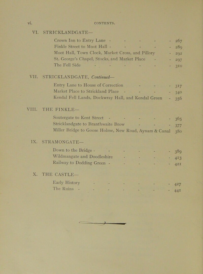 VI. STRICKLANDGATE— Crown Inn to Entr}' Lane - - - - Finkle Street to Moot Hall - - - . Moot Hall, Town Clock, Market Cross, and Pillory St. George’s Chapel, Stocks, and Market Place The Fell Side . . . . . 267 289 292 297 310 VII. STRICKLANDGATE, Continued— Entry Lane to House of Correction - - - 317 Market Place to Strickland Place - - . . ^40 Kendal Fell Lands, Dockwray Hall, and Kendal Green - 356 VIII. THE FINKLE— Soutergate to Kent Street - - . . . Stricklandgate to Branthwaite Brow Miller Bridge to Goose Holme, New Road, Aynam & Canal 365 377 380 IX. STRAMONGATE— Down to the Bridge - Wildmangate and Doodleshire Railway to Dodding Green - X. THE CASTLE— Early History The Ruins - - 389 - 413 - 421 - 427 - 441