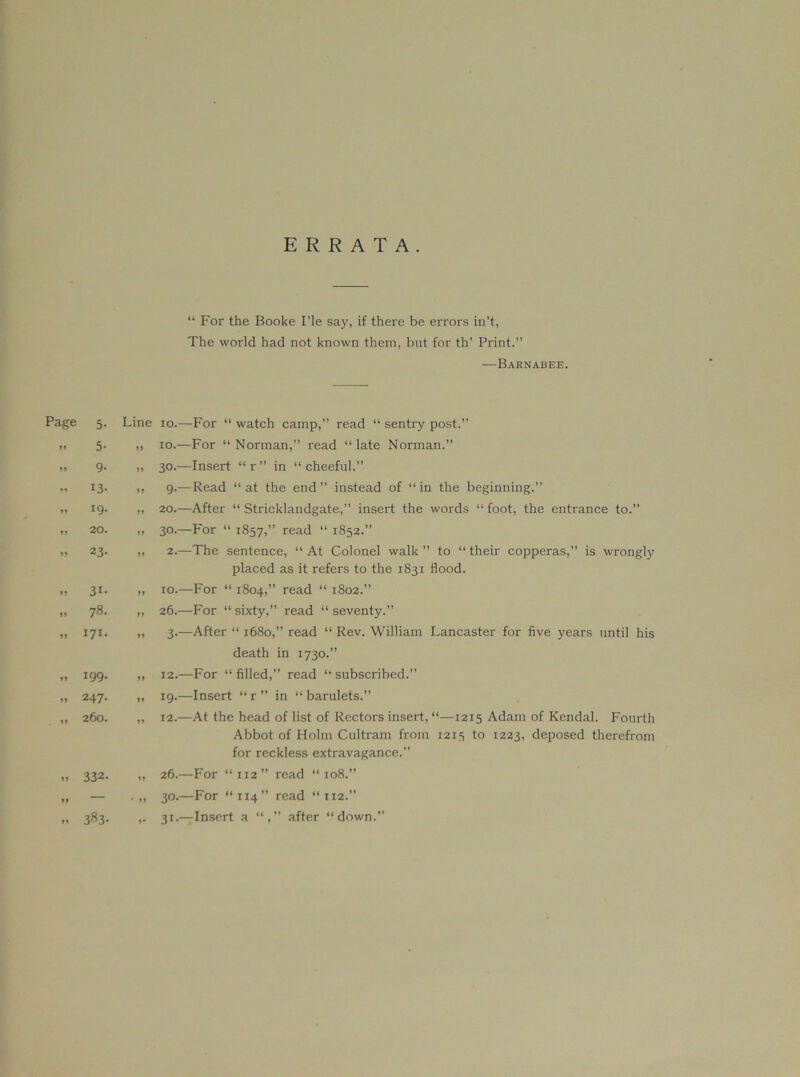 ERRATA. “ For the Booke I’le say, if there be errors in’t, The world had not known them, but for th’ Print.” —Barnabee. Page 5- Line 10.—For “ watch camp,” read “ sentry post.” 11 5- 11 10.—For “Norman,” read “late Norman.” 11 9- 11 30.—Insert “ r ” in “ cheeful.” 11 13- 11 9.— Read “at the end” instead of “in the beginning.” 11 19. 11 20.—After “ Stricklandgate,” insert the words “foot, the entrance to.” 11 20. 11 30.—For “ 1857,” read “ 1852.” 11 23- 11 2.—The sentence, “At Colonel walk” to “their copperas,” is wrongly placed as it refers to the 1831 flood. 11 31- 11 10.—For “ 1804,” read “ 1802.” 11 78. 11 26.—For “ sixty,” read “ seventy.” 11 171. 11 3.—After “ 1680,” read “ Rev. William Lancaster for five years until his death in 1730.” 11 199. 11 12.—For “ filled,” read “ subscribed.” 11 247. 11 19.—Insert “ r ” in “ barulets.” 11 260. 11 12.—At the head of list of Rectors insert, “—1215 Adam of Kendal. Fourth Abbot of Holm Cultram from 1213 to 1223, deposed therefrom for reckless extravagance.” 11 332. 11 26.—For “112” read “108.” 11 — ' 11 30.—For “114” read “112.” 11 383- !• 31.—Insert a after “down.”