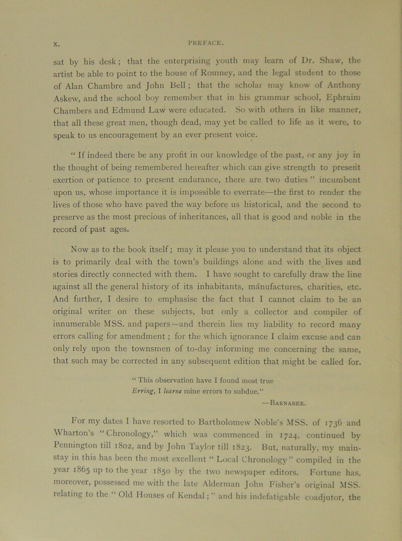 PKEFACI-:. sat by his desk ; that the enterprising youth may learn of Dr, Shaw, the artist be able to point to the house of Romney, and the legal student to those of Alan Chambre and John Bell; that the scholar may know of Anthony Askew, and the school boy remember that in his grammar school, Ephraim Chambers and Edmund Law were educated. So with others in like manner, that all these great men, though dead, may yet be called to life as it were, to speak to us encouragement by an ever present voice. “ If indeed there be any profit in our knowledge of the past, or any joy in the thought of being remembered hereafter which can give strength to present exertion or patience to present endurance, there are two duties ” incumbent upon us, whose importance it is impossible to overrate—the first to render the lives of those who have paved the way before us historical, and the second to preserve as the most precious of inheritances, all that is good and noble in the record of past ages. Now as to the book itself; may it please you to understand that its object is to primarily deal with the town’s buildings alone and with the lives and stories directly connected with them. I have sought to carefully draw the line against all the general history of its inhabitants, manufactures, charities, etc. And further, I desire to emphasise the fact that I cannot claim to be an original writer on these subjects, but only a collector and compiler of innumerable MSS. and papers—and therein lies my liability to record many errors calling for amendment ; for the which ignorance I claim excuse and can only rely upon the townsmen of to-day informing me concerning the same, that such may be corrected in any subsequent edition that might be called for. “ This observation have I found most true Erring, I learne mine errors to subdue.” —Barnabee. For my dates I have resorted to Bartholomew Noble’s MSS. of 1736 and Wharton’s “Chronology,” which was commenced in 1724, continued by Pennington till 1802, and by John 1 aylor till 1823. But, naturally, mv main- stay in this has been the most excellent “ Local Chronology” compiled in the year 1865 up to the year 1850 by the two newspaper editors, I'ortune has, moreover, possessed me with the late Alderman John Fisher's original MSS. relating to the Old Houses of Kendal;  and his indefatigable coadjutor, the