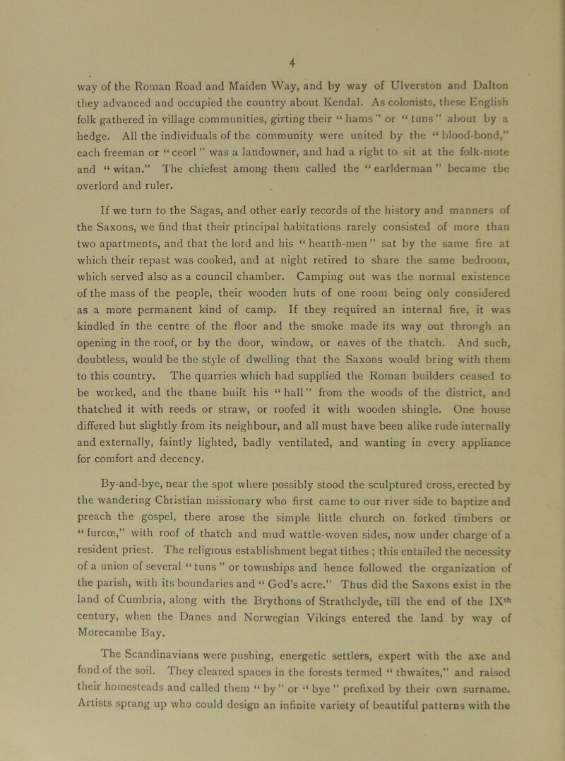 way of the Roman Road and Maiden Way, and by way of Ulverston and Dalton they advanced and occupied the country about Kendal. As colonists, these English folk gathered in village communities, girting their “ hams'’ or “ tuns” about by a hedge. All the individuals of the community were united by the “ blood-bond,” each freeman or “ ceorl ” was a landowner, and had a right to sit at the folk-mote and “ witan.” The chiefest among them called the “ earlderman ” became the overlord and ruler. If we turn to the Sagas, and other early records of the history and manners of the Saxons, we find that their principal habitations rarely consisted of more than two apartments, and that the lord and his “ hearth-men ” sat by the same fire at which their repast was cooked, and at night retired to share the same bedroom, which served also as a council chamber. Camping out was the normal existence of the mass of the people, their wooden huts of one room being only considered as a more permanent kind of camp. If they required an internal fire, it was kindled in the centre of the floor and the smoke made its way out through an opening in the roof, or by the door, window, or eaves of the thatch. And such, doubtless, would be the st3’le of dwelling that the Saxons would bring with them to this country. The quarries which had supplied the Roman builders ceased to be worked, and the thane built his “ hall ” from the woods of the district, and thatched it with reeds or straw, or roofed it with wooden shingle. One house differed but slightly from its neighbour, and all must have been alike rude internally and externally, faintly lighted, badly ventilated, and wanting in every appliance for comfort and decency. By-and-bye, near the spot where possibly stood the sculptured cross, erected by the wandering Christian missionary who first came to our river side to baptize and preach the gospel, there arose the simple little church on forked timbers or ” furcoe,” with roof of thatch and mud wattle-woven sides, now under charge of a resident priest. The religious establishment begat tithes ; this entailed the necessity of a union of several ” tuns ” or townships and hence followed the organization of the parish, with its boundaries and “ God’s acre.” Thus did the Saxons exist in the land of Cumbria, along with the Brythons of Strathclyde, till the end of the IX‘*’ century, when the Danes and Norwegian Vikings entered the land by way of Morecambe Bay. The Scandinavians were pushing, energetic settlers, expert with the axe and fond of the soil. They cleared spaces in the forests termed “ thwaites,” and raised their homesteads and called them “ by” or “ bye ” prefixed by their own surname. Artists sprang up who could design an infinite variety of beautiful patterns with the