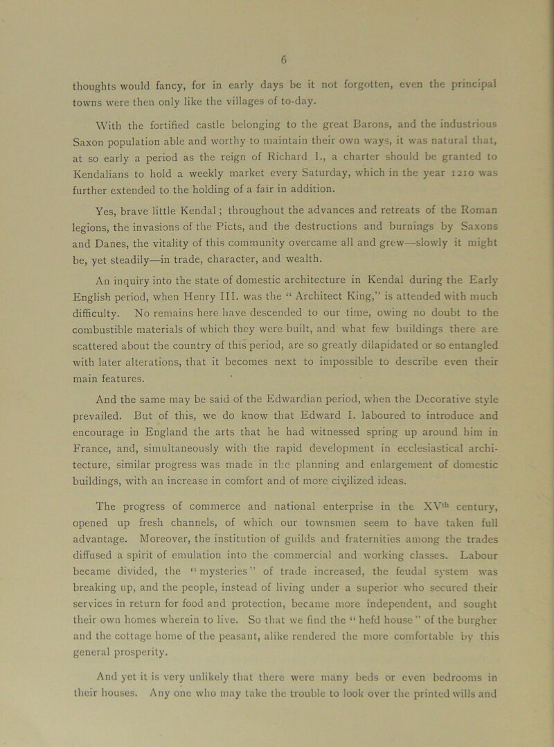 thoughts would fancy, for in early clays be it not forgotten, even the principal towns were then only like the villages of to-day. With the fortified castle belonging to the great Barons, and the industrious Saxon population able and worthy to maintain their own ways, it was natural that, at so early a period as the reign of Richard 1., a charter should be granted to Kendalians to hold a weekly market every Saturday, which in the year 1210 was further extended to the holding of a fair in addition. Yes, brave little Kendal; throughout the advances and retreats of the Roman legions, the invasions of the Piets, and the destructions and burnings by Saxons and Danes, the vitality of this community overcame all and grew—slowly it might be, yet steadily—in trade, character, and wealth. An inquiry into the state of domestic architecture in Kendal during the Earl}^ English period, when Henry III. was the “ Architect King,” is attended with much difficulty. No remains here have descended to our time, owing no doubt to the combustible materials of which they were built, and what few buildings there are scattered about the country of this period, are so greatly dilapidated or so entangled with later alterations, that it becomes next to impossible to describe even their main features. And the same may be said of the Edwardian period, when the Decorative style prevailed. But of this, we do know that Edward I. laboured to introduce and encourage in England the arts that he had witnessed spring up around him in France, and, simultaneously with the rapid development in ecclesiastical archi- tecture, similar progress was made in the planning and enlargement of domestic buildings, with an increase in comfort and of more civilized ideas. The progress of commerce and national enterprise in the XV**’ centuiy, opened up fresh channels, of which our townsmen seem to have taken full advantage. Moreover, the institution of guilds and fraternities among the trades diffused a spirit of emulation into the commercial and working classes. Labour became divided, the “mysteries” of trade increased, the feudal system was breaking up, and the people, instead of living under a superior who secured their services in return for food and protection, became more independent, and sought their own homes wherein to live. So that we find the “ hefd house” of the burgher and the cottage home of the peasant, alike rendered the more comfortable by this general prosperity. And yet it is very unlikely that there were many beds or even bedrooms in their houses. Any one who may take the trouble to look over the printed wills and