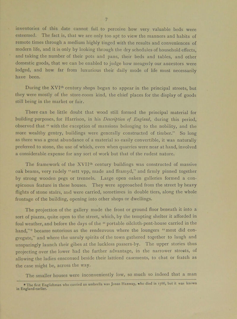 inventories of this date cannot fail to perceive how very valuable beds were esteemed. The fact is, that we are only too apt to view the manners and habits of remote times through a medium highly tinged with the results and conveniences of modern life, and it is only by looking through the dry schedules of household effects, and taking the number of their pots and pans, their beds and tables, and other domestic goods, that we can be enabled to judge how meagerly our ancestors were lodged, and how far from luxurious their daily mode of life must necessarily have been. During the XVI**’ century shops began to appear in the principal streets, but they were mostly of the store-room kind, the chief places for the display of goods still being in the market or fair. There can be little doubt that wood still formed the principal material for building purposes, for Harrison, in his Description of England, during this period, observed that “ with the exception of mansions belonging to the nobility, and the more wealthy gentry, buildings were generally constructed of timber.” So long as there was a great abundance of a material so easily convertible, it was naturally preferred to stone, the use of which, even when quarries were near at hand, involved a considerable expense for any sort of work but that of the rudest nature. The framework of the XVII**’ century buildings was constructed of massive oak beams, very rudely “sett vpp, made and fframyd,” and firmly pinned together by strong wooden pegs or trennels. Large open oaken galleries formed a con- spicuous feature in these houses. They were approached from the street by heavy flights of stone stairs, and were carried, sometimes in double tiers, along the whole frontage of the building, opening into other shops or dwellings. The projection of the gallery made the front or ground floor beneath it into a sort of piazza, quite open to the street, which, by the tempting shelter it afforded in foul weather, and before the days of the “ portable oilcloth-pent-house carried in the hand,”* became notorious as the rendezvous where the loungers “most did con- gregate,” and where the unruly spirits of the town gathered together to laugh and unsparingly launch their gibes at the luckless passers-by. The upper stories thus projecting over the lower had the further advantage, in the narrower streets, of allowing the ladies ensconsed beside their latticed casements, to chat or fratch as the case might be, across the way. The smaller houses were inconveniently low, so much so indeed that a man • The first Englishman who carried an umbrella was Jonas Manway, who died in but it was known in England earlier.