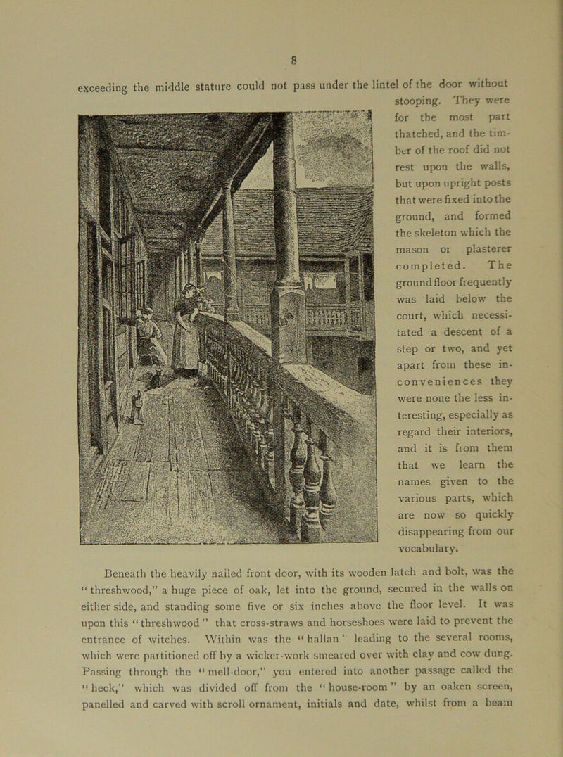 exceeding the middle stature could not pass under the lintel of the door without stooping. They were for the most part thatched, and the tim- ber of the roof did not rest upon the walls, but upon upright posts that were fixed into the ground, and formed the skeleton which the mason or plasterer completed. The ground floor frequently was laid below the court, which necessi- tated a descent of a step or two, and yet apart from these in- conveniences the}' were none the less in- teresting, especially as regard their interiors, and it is from them that we learn the names given to the various parts, which are now so quickly disappearing from our vocabulary. Beneath the heavily nailed front door, with its wooden latch and bolt, was the “ threshwood,” a huge piece of oak, let into the ground, secured in the walls on either side, and standing some five or six inches above the floor level. It was upon this “threshwood” that cross-straws and horseshoes were laid to prevent the entrance of witches. Within was the “ hallan ’ leading to the several rooms, which were partitioned olT by a wicker-work smeared over with clay and cow dung. Passing through the “ mell-door,” you entered into another passage called the “ heck,” which was divided off from the “ house-room ” by an oaken screen, panelled and carved with scroll ornament, initials and date, whilst from a beam