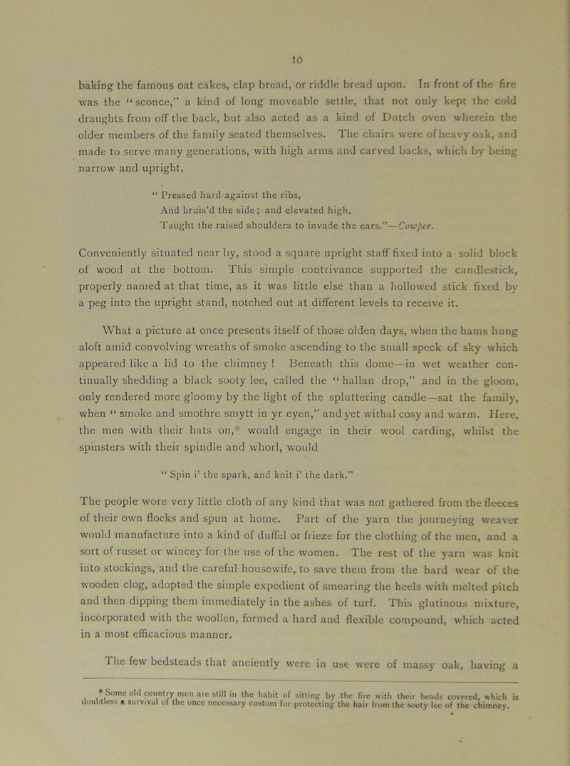 to baking the famous oat cakes, clap bread, or riddle bread upon. In front of the fire was the “ sconce,” a kind of long moveable settle, that not only kept the cold draughts from off the back, but also acted as a kind of Dutch oven wherein the older members of the family seated themselves. The chairs were of heavy oak, and made to serve many generations, with high arms and carved backs, which by being narrow and upright, “ Pressed hard against the ribs. And bruis’d the side; and elevated high, Taught the raised shoulders to invade the ears.”—Cotoper. Conveniently situated near by, stood a square upright staff fi.Ked into a solid block of wood at the bottom. This simple contrivance supported the candlestick, properly named at that time, as it was little else than a hollowed stick fixed by a peg into the upright stand, notched out at different levels to receive it. What a picture at once presents itself of those olden days, when the hams hung aloft amid convolving wreaths of smoke ascending to the small speck of sky which appeared like a lid to the chimney ! Beneath this dome—in wet weather con- tinually shedding a black sooty lee, called the “ hallan drop,” and in the gloom, only rendered more gloomy by the light of the spluttering candle—sat the family, when “ smoke and smothre smytt in yr eyen,” and yet withal cosy and warm. Here, the men with their hats on,'-'= would engage in their wool carding, whilst the spinsters with their spindle and whorl, would ” Spin i’ the spark, and knit i’ the dark.” The people wore very little cloth of any kind that tvas not gathered from the fleeces of their own flocks and spun at home. Part of the yarn the journeying weaver would manufacture into a kind of duffel or frieze for the clothing of the men, and a sort of russet or wincey for the use of the women. The rest of the yarn was knit into stockings, and the careful housewife, to save them from the hard wear of the wooden clog, adopted the simple expedient of smearing the heels with melted pitch and then dipping them immediately in the ashes of turf. This glutinous mixture, incorporated with the woollen, formed a hard and flexible compound, which acted in a most efficacious manner. The few bedsteads that anciently were in use were of massy oak, having a I * ^'■'2 sbll in the habit of sitting by the fire with their heads covered, which is doubtless a survival of the once necessary custom for protecting the hair from the sooty lee of the chimney.