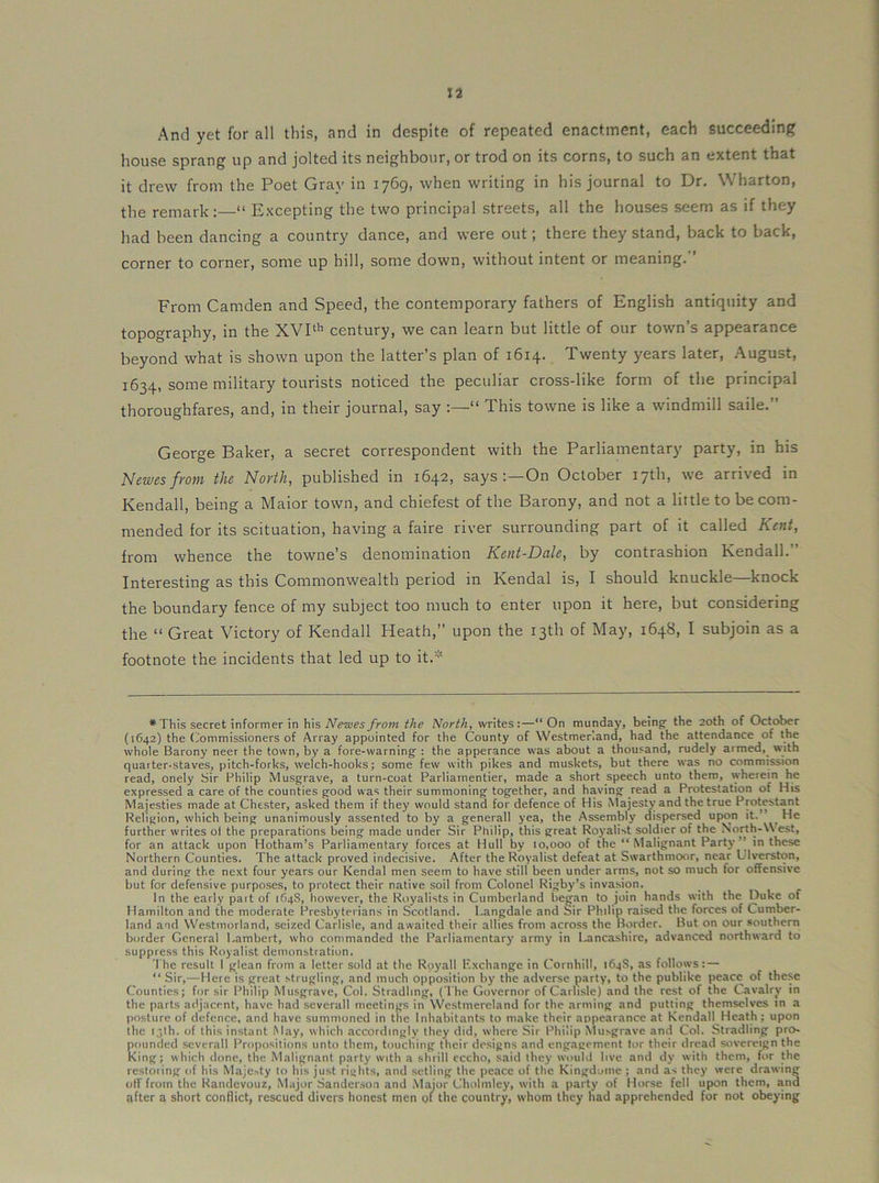 house sprang up and jolted its neighbour, or trod on its corns, to such an extent that it drew from the Poet Gray in 1769, when writing in his journal to Dr, Wharton, the remark:—“ Excepting the two principal streets, all the houses seem as if they had been dancing a country dance, and were out; there they stand, back to back, corner to corner, some up hill, some down, without intent or meaning. ’ From Camden and Speed, the contemporary fathers of English antiquity and topography, in the XVP’’ century, we can learn but little of our town’s appearance beyond what is shown upon the latter’s plan of 1614. Twenty years later, August, 1634, some military tourists noticed the peculiar cross-like form of the principal thoroughfares, and, in their journal, say “ This towne is like a windmill saile.” George Baker, a secret correspondent with the Parliamentary party, in his hJewesfi'oni the Novth, published in 1642, says;—On October 17th, we arrived in Kendall, being a Maior town, and chiefest of the Barony, and not a little to be com- mended for its scituation, having a faire river surrounding part of it called Kent, from whence the towne’s denomination Kent-Dale, by contrashion Kendall.” Interesting as this Commonwealth period in Kendal is, I should knuckle—knock the boundary fence of my subject too much to enter upon it here, but considering the “ Great Victory of Kendall Heath,” upon the 13th of May, 1648, I subjoin as a footnote the incidents that led up to it.’ *This secret informer in his Neivesfrom the North, writes:—“ On munday, being; the 20th of October (1642) the (Commissioners of Array appointed for the (bounty of Westmer’.and, had the attendance of the whole Barony neer the town, by a fore-warning' : the apperance was about a thousand, rudely armed, with quarter-staves, pitch-forks, welch-hooks; some few with pikes and muskets, but there was no commission read, onely Sir Philip Musgrave, a turn-coat Parliainentier, made a short speech unto them, wherein he expressed a care of the counties good was their summoning together, and having read a Protestation of His Majesties made at Chester, asked them if they would stand for defence of His Nlajesty and the true Protest^t Religion, which being unanimously assented to by a generall yea, the Assembly dispersed upon it.” ^ He further writes o( the preparations being made under Sir Philip, this great Roj’alist soldier of the North-West, for an attack upon Hotham’s Parliamentary forces at Hull by 10,000 of the “Malignant Party” in these Northern Counties. The attack proved indecisive. After the Royalist defeat at Swarthmoor, near L'lverston, and during the next four years our Kendal men seem to have still been under arms, not so much for offensive but for defensive purposes, to protect their native soil from Colonel Rigby’s invasion. In the early pait of if)4S, however, the Royalists in Cumberland began to join hands with the Duke of Hamilton and the moderate Presbyterians in Scotland, l.angdale and Sir Philip raised the forces of Cumber- land and Westmorland, seized Carlisle, and awaited their allies from across the Border. But on our southern border General Lambert, who commanded the Parliamentary armj' in l^ncashire, advanced northward to suppress this Royalist demonstration. The result 1 glean from a letter sold at the Royall Exchange in Cornhill, 164S, as follows: — “ Sir,—Here is great strugling, and much opposition by the adverse party, to the publike peace of these Counties; for sir Philip Musgrave, Col. Stradling, (I'he Governor of Carlisle) and the rest of the Cavalry in the parts adjacent, have had severall meetings in Westmereland for the arming and putting themselves in a posture of defence, and have summoned in the Inhabitants to make their appearance at Kendall Heath; upon the 13th. of this instant May, which accordingly they did, where Sir Philip Musgrave and Col. Stradling pro- pounded .severall Propositions unto them, touching their de.signs and engagement tor their dread sovereign the King; which done, the Malignant party with a shrill cccho, said they would live and dy with them, for the restoiing of his Majesty to his just rights, and .setling the peace of the Kingdome ; and as they were drawing otf from the Randevouz, Major Sanderson and .Major Cholinley, with a party of Horse fell upon them, and qfter a short conflict, rescued divers honest men of the country, whom they had apprehended for not obeying