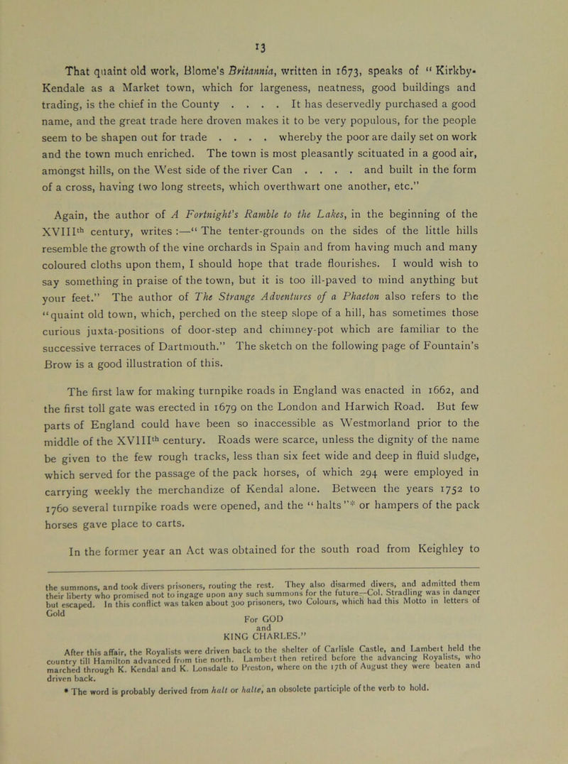 That quaint old work, Blome's Britannia, written in 1673, speaks of “ Kirkby- Kendale as a Market town, which for largeness, neatness, good buildings and trading, is the chief in the County .... It has deservedly purchased a good name, and the great trade here droven makes it to be very populous, for the people seem to be shapen out for trade .... whereby the poor are daily set on work and the town much enriched. The town is most pleasantly scituated in a good air, amongst hills, on the West side of the river Can .... and built in the form of a cross, having two long streets, which overthwart one another, etc.” Again, the author of A Fortnight's Ramble to the Lakes, in the beginning of the XVI11'*’ century, writes ;—“ The tenter-grounds on the sides of the little hills resemble the growth of the vine orchards in Spain and from having much and many coloured cloths upon them, I should hope that trade flourishes. I would wish to say something in praise of the town, but it is too ill-paved to mind anything but your feet.” The author of The Strange Adventures of a Phaeton also refers to the “quaint old town, which, perched on the steep slope of a hill, has sometimes those curious juxta-positions of door-step and chimney-pot which are familiar to the successive terraces of Dartmouth.” The sketch on the following page of Fountain’s Brow is a good illustration of this. The first law for making turnpike roads in England was enacted in 1662, and the first toll gate was erected in 1679 on the London and Harwich Road. But few parts of England could have been so inaccessible as Westmorland prior to the middle of the XVIII^* century. Roads were scarce, unless the dignity of the name be given to the few rough tracks, less than six feet wide and deep in fluid sludge, which served for the passage of the pack horses, of which 294 were employed in carrying weekly the merchandize of Kendal alone. Between the years 1752 to 1760 several turnpike roads were opened, and the “ halts”* or hampers of the pack horses gave place to carts. In the former year an Act was obtained for the south road from Keighley to the summons, and took divers prisoners, routing the rest. They also disarmed divers, and admitted them their liberty who promised not to ingage upon any such summons for the future--Col. Stradling was in danger but escaped. In this conflict was taken about 300 prisoners, two Colours, which had this Motto in letters ot Gold For GOD and KING CHARLES. After this affair, the Royalists were driven back to the shelter of Carlisle Castle, and Lainbeit held the country till Hamilton advanced from tiie north. Lambeit then retired before the advancing Royalists, who marched through K. Kendal and K, Lonsdale to Preston, where on the 17th of August they were beaten and driven back. • The word is probably derived from hall or halle, an obsolete participle of the verb to hold.