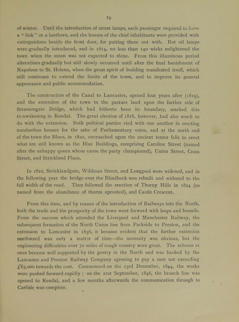 of winter. Until the introduction of street lamps, each passenger required to have a “ link ” or a lanthorn, and the houses of the chief inhabitants were provided with e.xtinguishers beside the front door, for putting them out with. But oil lamps were gradually introduced, and in 1814, no less than 140 wicks enlightened the town when the moon was not expected to shine. From this illuminous period alterations gradually but still slowly occurred until after the final banishment of Napoleon to St. Helena, when the great spirit of building manifested itself, which still continues to extend the limits of the town, and to improve its general appearance and public accommodation. The construction of the Canal to Lancaster, opened four years after (1819), and the extension of the town to the pasture land upon the further side of Stramongate Bridge, which had hitherto been its boundary, marked this re-awakening in Kendal. The great election of 1818, however, had also much to do with the extension. Both political parties vied with one another in erecting numberless houses for the sake of Parliamentary votes, and at the north end of the town the Blues, in 1820, encroached upon the ancient tenter fells to erect what are still known as the Blue Buildings, comprising Caroline Street (named after the unhappy queen whose cause the party championed). Union Street, Cross Street, and Strickland Place. In 1822, Stricklandgate, Wildman Street, and Longpool were widened, and in the following year the bridge over the Blindbeck was rebuilt and widened to the full width of the road. Then followed the erection of Thorny Hills in 1824 (so named from the abundance of thorns uprooted), and Castle Crescent. From this time, and by reason of the introduction of Railways into the North, both the trade and the prosperity of the town went forward with leaps and bounds. From the success which attended the Liverpool and Manchester Railway, the subsequent formation of the North Union line from Parkside to Preston, and the extension to Lancaster in 1836, it became evident that the further extension northward was only a matter of time—the necessity was obvious, but the engineering difficulties over 70 miles of rough country were great. The scheme at once became well supported by the gentry in the North and was backed by the Lancaster and Preston Railway Company agreeing to pay a sum not exceeding ;^65,ooo towards the cost. Commenced on the 23rd December, 1844, the works were pushed forward rapidly ; on the 21st September, 1846, the branch line was opened to Kendal, and a few months afterwards the communication through to Carlisle was complete.