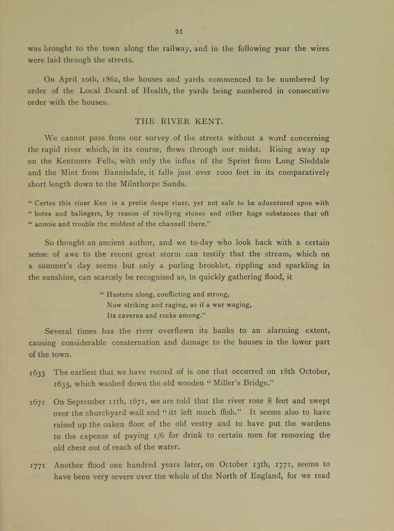 was brought to the town along the railway, and in the following year the wires were laid through the streets. On April loth, 1862, the houses and yards commenced to be numbered by order of the Local Board of Health, the yards being numbered in consecutive order with the houses. THE RIVER KENT. We cannot pass from our survey of the streets without a word concerning the rapid river which, in its course, flows through our midst. Rising away up on the Kentmere Fells, with only the influx of the Sprint from Long Sleddale and the Mint from Bannisdale, it falls just over 1000 feet in its comparatively short length down to the Milnthorpe Sands. ‘‘ Certes this riuer Ken is a pretie deepe riuer, yet not safe to be aduentured upon with “ botes and balingers, by reason of rowllyng stones and other huge substances that oft “ annoie and trouble the middest of the channell there.” So thought an ancient author, and we to-day who look back with a certain sense of awe to the recent great storm can testify that the stream, which on a summer’s day seems but only a purling brooklet, rippling and sparkling in the sunshine, can scarcely be recognised as, in quickly gathering flood, it “ Hastens along, conflicting and strong, Now striking and raging, as if a war waging. Its caverns and rocks among.” Several times has the river overflown its banks to an alarming extent, causing considerable consternation and damage to the houses in the lower part of the town. 1635 The earliest that we have record of is one that occurred on i8th October, 1635, which washed down the old wooden “ Miller’s Bridge.” 1671 On September iith, 1671, we are told that the river rose 8 feet and swept over the churchyard wall and “ itt left much ffish.” It seems also to have raised up the oaken floor of the old vestry and to have put the wardens to the expense of paying 1/6 for drink to certain men for removing the old chest out of reach of the water. 1771 Another flood one hundred years later, on October 13th, 1771, seems to have been very severe over the whole of the North of England, for we read