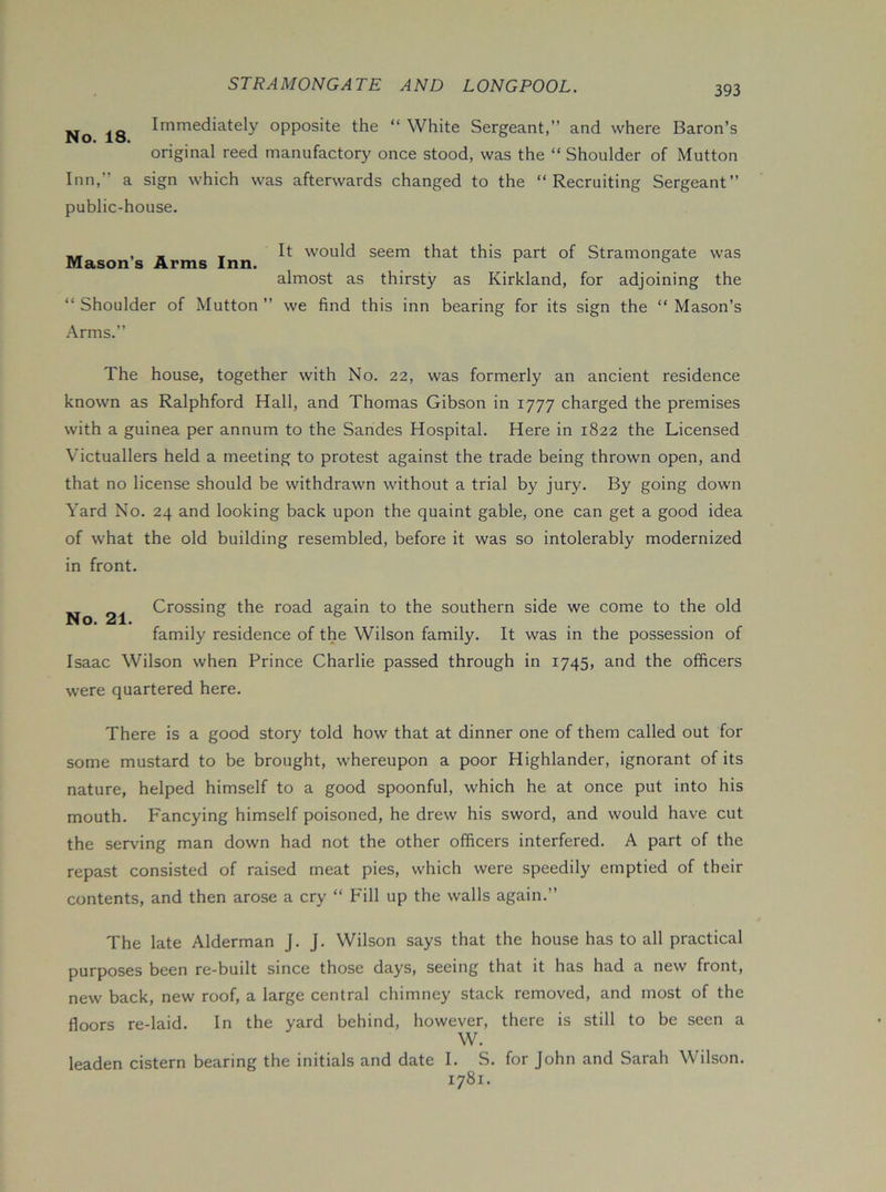 Immediately opposite the “ White Sergeant,” and where Baron’s original reed manufactory once stood, was the “ Shoulder of Mutton Inn,” a sign which was afterwards changed to the “Recruiting Sergeant” public-house. „ , _ _ It would seem that this part of Stramongate was Mason s Arms Inn. _ ® almost as thirsty as Kirkland, for adjoining the “ Shoulder of Mutton ” we find this inn bearing for its sign the “ Mason’s Arms.” The house, together with No. 22, was formerly an ancient residence known as Ralphford Hall, and Thomas Gibson in 1777 charged the premises with a guinea per annum to the Sandes Hospital. Here in 1822 the Licensed Victuallers held a meeting to protest against the trade being thrown open, and that no license should be withdrawn without a trial by jury. By going down Yard No. 24 and looking back upon the quaint gable, one can get a good idea of what the old building resembled, before it was so intolerably modernized in front. Crossing the road again to the southern side we come to the old ids A • family residence of the Wilson family. It was in the possession of Isaac Wilson when Prince Charlie passed through in 1745, and the officers were quartered here. There is a good story told how that at dinner one of them called out for some mustard to be brought, whereupon a poor Highlander, ignorant of its nature, helped himself to a good spoonful, which he at once put into his mouth. Fancying himself poisoned, he drew his sword, and would have cut the serving man down had not the other officers interfered. A part of the repast consisted of raised meat pies, which were speedily emptied of their contents, and then arose a cry “ Fill up the walls again.” The late Alderman J. J. Wilson says that the house has to all practical purposes been re-built since those days, seeing that it has had a new front, new back, new roof, a large central chimney stack removed, and most of the floors re-laid. In the yard behind, however, there is still to be seen a W. leaden cistern bearing the initials and date I. S. for John and Sarah Wilson. 1781.