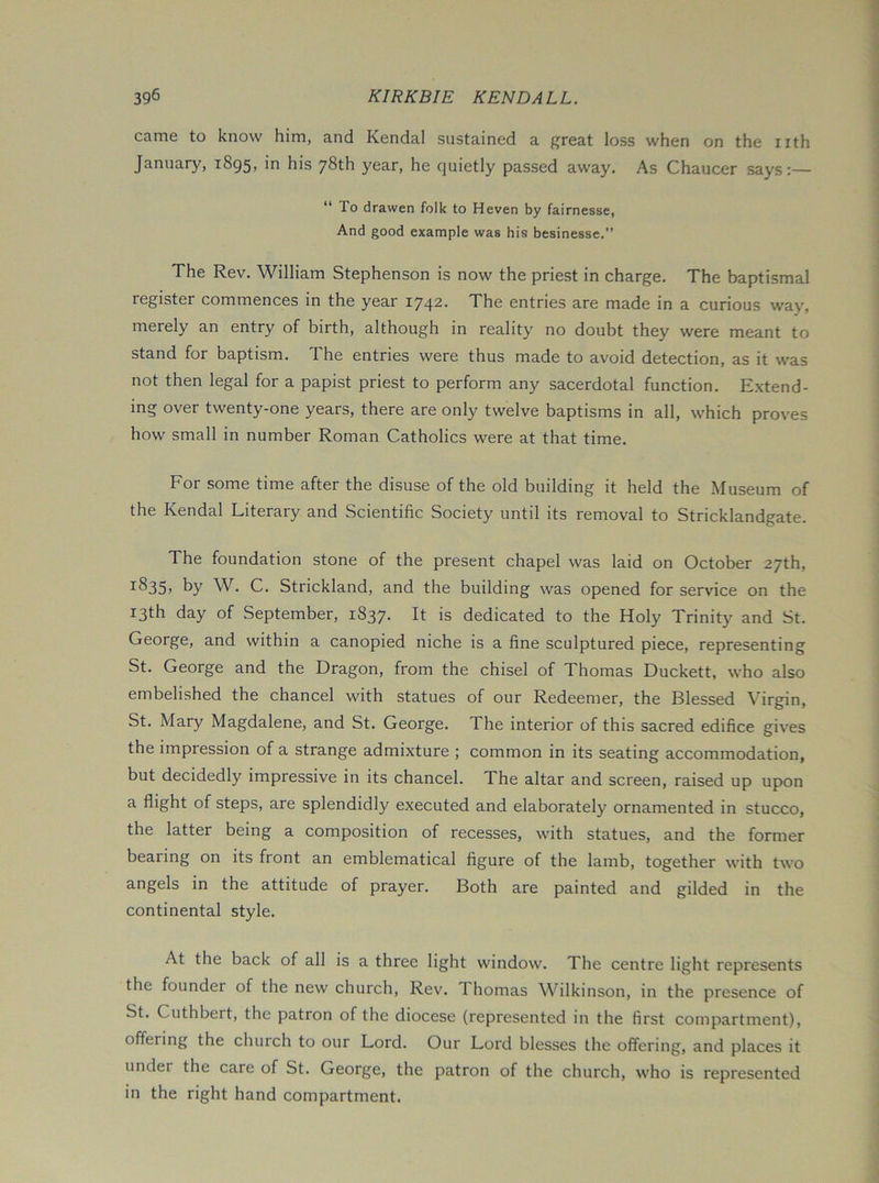 came to know him, and Kendal sustained a great loss when on the nth January, 1895, in his 78th year, he quietly passed away. As Chaucer says:— “ To drawer! folk to Heven by fairnesse. And good example was his besinesse.” The Rev. William Stephenson is now the priest in charge. The baptismal register commences in the year 1742. The entries are made in a curious way, merely an entry of birth, although in reality no doubt they were meant to stand for baptism. The entries were thus made to avoid detection, as it was not then legal for a papist priest to perform any sacerdotal function. Extend- ing over twenty-one years, there are only twelve baptisms in all, which proves how small in number Roman Catholics were at that time. For some time after the disuse of the old building it held the Museum of the Kendal Literary and Scientific Society until its removal to Stricklandgate. The foundation stone of the present chapel was laid on October 27th, by W. C. Strickland, and the building was opened for servdce on the 13th day of September, 1837. It is dedicated to the Holy Trinity and St. George, and within a canopied niche is a fine sculptured piece, representing St. George and the Dragon, from the chisel of Thomas Duckett, who also embelished the chancel with statues of our Redeemer, the Blessed Virgin, St. Mary Magdalene, and St. George. The interior of this sacred edifice gives the impression of a strange admixture ; common in its seating accommodation, but decidedly impressive in its chancel. The altar and screen, raised up upon a flight of steps, are splendidly executed and elaborately ornamented in stucco, the latter being a composition of recesses, with statues, and the former bearing on its front an emblematical figure of the lamb, together with two angels in the attitude of prayer. Both are painted and gilded in the continental style. At the back of all is a three light window. The centre light represents the founder of the new church. Rev. Thomas Wilkinson, in the presence of St. Cuthbert, the patron of the diocese (represented in the first compartment), offering the church to our Lord. Our Lord blesses the offering, and places it under the care of St. George, the patron of the church, who is represented in the right hand compartment.