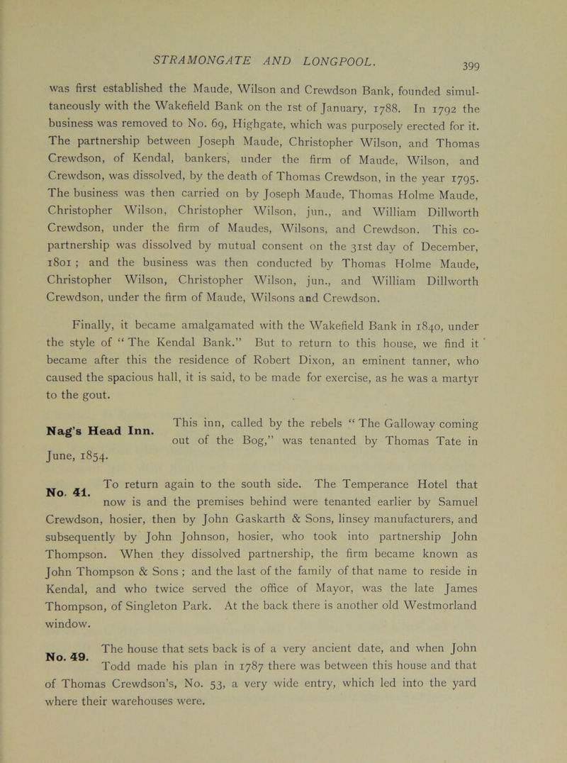 399 was first established the Maude, Wilson and Crewdson Bank, founded simul- taneously with the Wakefield Bank on the ist of January, 1788. In 1792 the business was removed to No. 69, Highgate, which was purposely erected for it. The partnership between Joseph Maude, Christopher Wilson, and Thomas Crewdson, of Kendal, bankers, under the firm of Maude, Wilson, and Crewdson, was dissolved, by the death of Thomas Crewdson, in the year 1795. The business was then carried on by Joseph Maude, Thomas Holme Maude, Christopher Wilson, Christopher Wilson, jun., and William Dillworth Crewdson, under the firm of Maudes, Wilsons, and Crewdson. This co- partnership was dissolved by mutual consent on the 31st day of December, 1801 ; and the business was then conducted by Thomas Holme Maude, Christopher Wilson, Christopher Wilson, jun., and William Dillworth Crewdson, under the firm of Maude, Wilsons and Crewdson. Finally, it became amalgamated with the Wakefield Bank in 1840, under the style of “ The Kendal Bank.” But to return to this house, we find it became after this the residence of Robert Dixon, an eminent tanner, who caused the spacious hall, it is said, to be made for exercise, as he was a martyr to the gout. Nag’s Head Inn. June, 1854. This inn, called by the rebels “ The Galloway coming out of the Bog,” was tenanted by Thomas Tate in No. 41. To return again to the south side. The Temperance Hotel that now is and the premises behind were tenanted earlier by Samuel Crewdson, hosier, then by John Gaskarth & Sons, linsey manufacturers, and subsequently by John Johnson, hosier, who took into partnership John Thompson. When they dissolved partnership, the firm became known as John Thompson & Sons ; and the last of the family of that name to reside in Kendal, and who twice served the office of Mayor, was the late James Thompson, of Singleton Park. At the back there is another old Westmorland window. The house that sets back is of a very ancient date, and when John No. 49. Todd made his plan in 1787 there was between this house and that of Thomas Crewdson’s, No. 53, a very wide entry, which led into the yard where their warehouses were.