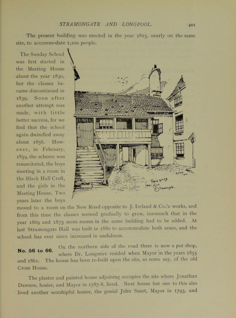 The present building was erected in the year 1815, nearly on the same site, to accommodate 1,200 people. The Sunday School was first started in the Meeting House about the year 1830, but the classes be- came discontinued in 1839. Soon after another attempt was made, with little better success, for we find that the school again dwindled away about 1856. How- ever, in February, 1859, the scheme was resuscitated, the boys meeting in a room in the Black Hall Croft, and the girls in the Meeting House. Two years later the boys moved to a room on the New Road opposite to J. Ireland & Co.’s works, and from this time the classes seemed gradually to grow, insomuch that in the year 1869 and 1875 more rooms in the same building had to be added. At last Stramongate Hall \vas budt in 1880 to accommodate both sexes, and the school has ever since increased in usefulness. On the northern side of the road there is now a pot shop, ° ‘ vvhere Dr. Longmire resided when Mayor in the years 1855 and 1861. The house has been re-built upon the site, as some say, of the old Cross House. The plaster and painted house adjoining occupies the site wheie Jonathan Dawson, hosier, and Mayor in 1787-8, lived. Next house but one to this also lived another worshipful hosier, the genial John Suart, Mayor in i793>