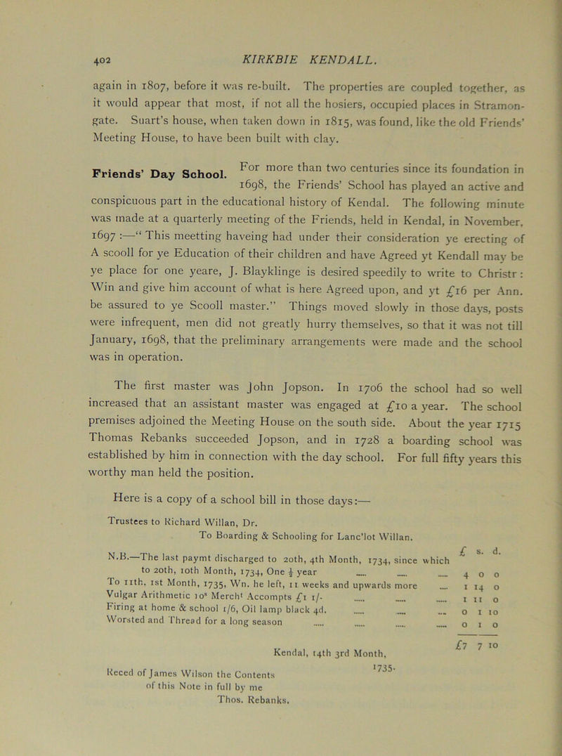 again in 1807, before it was re-built. The properties are coupled together, as it would appear that most, if not all the hosiers, occupied places in Stramon- gate. Suart’s house, when taken down in 1815, was found, like the old Friends’ Meeting House, to have been built with clay. Friends’ Day School centuries since its foundation in i6g8, the Friends’ School has played an active and conspicuous part in the educational history of Kendal. The following minute was made at a quarterly meeting of the Friends, held in Kendal, in November, 1697 : “ This meetting haveing had under their consideration ye erecting of A scooll for ye Education of their children and have Agreed yt Kendall may be ye place for one yeare, J. Blayklinge is desired speedily to write to Christr : Win and give him account of what is here Agreed upon, and yt ;^i6 per Ann. be assured to ye Scooll master. Things moved slowly in those daj'S, posts were infrequent, men did not greatly hurry themselves, so that it was not till January, i6g8, that the preliminary arrangements were made and the school was in operation. The first master was John Jopson. In 1706 the school had so well increased that an assistant master was engaged at ^Tio a year. The school premises adjoined the Meeting House on the south side. About the year 1715 Thomas Rebanks succeeded Jopson, and in 1728 a boarding school was established by him in connection with the day school. For full fifty years this worthy man held the position. Here is a copy of a school bill in those days:— Trustees to Richard Willan, Dr. To Boarding & Schooling for Lanc’lot Willan. ^•^^•~The last paymt discharged to 20th, 4th Month, 1734, since which to 20th, 10th Month, 1734, One ^ year To iith. 1st Month, 1735, Wn. he left, ii weeks and upwards more Vulgar Arithmetic 10“ Merch< Accompts ;£■! i/. Firing at home & school i/6, Oil lamp black 4d Worsted and I bread for a long season £ s. d. 400 I 14 o I It o Olio 010 Reced of Kendal, 14th 3rd Month, 173 James Wilson the Contents of this Note in full by me Thos. Rebanks, £l 7 10