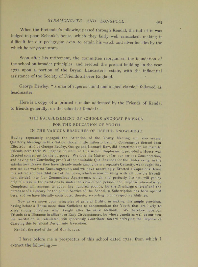 403 When the Pretender’s following passed through Kendal, the tail of it was lodged in poor Rebank’s house, which they fairly well ransacked, making it difficult for our pedagogue even to retain his watch and silver buckles by the which he set great store. Soon after his retirement, the committee reorganised the foundation of the school on broader principles, and erected the present building in the year 1772 upon a portion of the Bryan Lancaster’s estate, with the influential assistance of the Society of Friends all over England. George Bewley, “ a man of superior mind and a good classic,” followed as headmaster. Here is a copy of a printed circular addressed by the Friends of Kendal to friends generally, on the school of Kendal :— THE ESTABLISHMENT OF SCHOOLS AMONGST FRIENDS FOR THE EDUCATION OF YOUTH IN THE VARIOUS BRANCHES OF USEFUL KNOWLEDGE. Having repeatedly engaged the Attention of the Yearly Meeting and also several Quarterly Meetings in this Nation, though little hitherto hath in Consequence thereof been Effected : And as George Bewley, George and Leonard Raw, did sometime ago intimate to Friends here their Willingness to unite in this useful Employment, provided a House was Erected convenient for the purpose: We took the Matter under our serious Consideration, and having had Convincing proofs of their suitable Qualifications for the Undertaking, in the satisfactory Essays they have already made among us in a separate Capacity, we thought they merited our warmest Encouragement, and we have accordingly Erected a Capacious House in a retired and healthful part of the Town, which is now finishing with all possible Expedi- tion, divided into four Commodious Apartments, which, tho’ perfectly distinct, will yet by help of Glass in the partitions be under the view of one person ; the Expense whereof when Completed will amount to about five hundred pounds, for the Discharge whereof and the purchase of a Library for the public Service of the School, a Subscription has been opened here, and we have liberally contributed thereto, according to our respective Abilities. Now as we move upon principles of general Utility, in making this ample provision, having before a House more than Sufficient to accommodate the Youth that are likely to arise among ourselves, when taught after the usual Methods : We therefore hope our Friends at a Distance in affluent or Easy Circumstances, for whose benefit as well as our own the Institution is Calculated, will generously Contribute toward defraying the Expense of Carrying this beneficial Design into Execution. Kendal, the 23rd of the 3rd Month, 1772. I have before me a prospectus of this school dated 1722, from which I extract the following:—