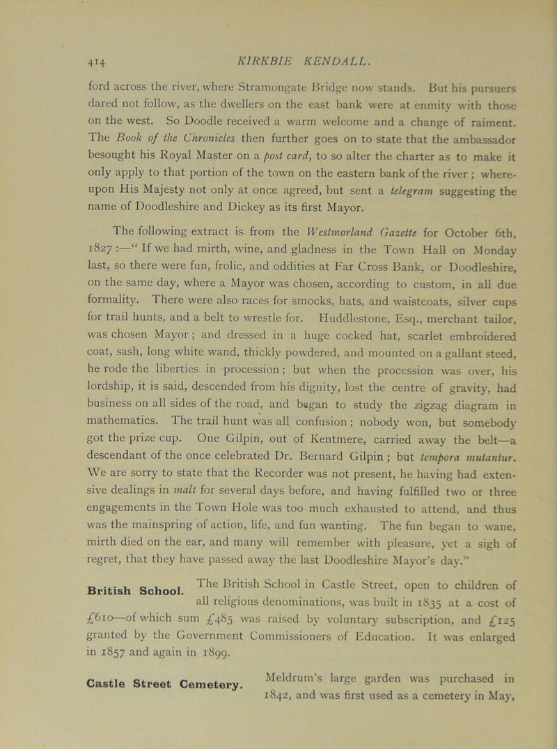ford across the river, where Stramongate Bridge now stands. But his pursuers dared not follow, as the dwellers on the east bank were at enmity with those on the west. So Doodle received a warm welcome and a change of raiment. The Book of the Chronicles then further goes on to state that the ambassador besought his Royal Master on a post card, to so alter the charter as to make it only apply to that portion of the town on the eastern bank of the river ; where- upon His Majesty not only at once agreed, but sent a telegram suggesting the name of Doodleshire and Dickey as its first Mayor. The following extract is from the Westmorland Gazette for October 6th, 1827 :—“ If we had mirth, wine, and gladness in the Town Hall on Monday last, so there were fun, frolic, and oddities at Far Cross Bank, or Doodleshire, on the same day, where a Mayor was chosen, according to custom, in all due formality. There were also races for smocks, hats, and waistcoats, silver cups for trail hunts, and a belt to wrestle for. Huddlestone, Esq., merchant tailor, was chosen Mayor ; and dressed in a huge cocked hat, scarlet embroidered coat, sash, long white wand, thickly powdered, and mounted on a gallant steed, he rode the liberties in procession; but when the procession was over, his lordship, it is said, descended from his dignity, lost the centre of gravity, had business on all sides of the road, and began to study the zigzag diagram in mathematics. The trail hunt was all confusion; nobody won, but somebody got the prize cup. One Gilpin, out of Kentmere, carried away the belt—a descendant of the once celebrated Dr. Bernard Gilpin ; but tempora mutantur. We are sorry to state that the Recorder was not present, he having had exten- sive dealings in malt for several days before, and having fulfilled two or three engagements in the Town Hole was too much exhausted to attend, and thus was the mainspring of action, life, and fun wanting. The fun began to wane, mirth died on the ear, and many will remember with pleasure, yet a sigh of regret, that they have passed away the last Doodleshire Mayor’s day.” British School British School in Castle Street, open to children of all religious denominations, was built in 1835 at a cost of £610—of which sum ^^485 was raised by voluntary subscription, and ^^125 granted by the Government Commissioners of Education. It was enlarged in 1857 again in 1899. Castle Street Cemetery. Meldrum’s large garden was purchased in 1842, and was first used as a cemetery in May,
