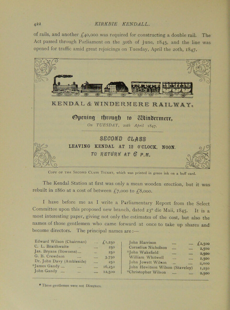 of rails, and another ;^40,ooo was required for constructing a double rail. The Act passed through Parliament on the 30th of June, 1845, and the line was opened for traffic amid great rejoicings on Tuesday, April the 20th, 1847. KBMBAL cfe WIHDBRMER® RAIEWAT »j C^pciuitg: tSrougj^ to sain&crmcre, On TUESDAY, 20th April 1847. LEAVING KENDAL AT 12 O’CLOCK, NOON. TQ mt i Copy of the Second Class Ticket, which was printed in green ink on a buff card. The Kendal Station at first was only a mean wooden erection, but it was rebuilt in i860 at a cost of between £j,ooo to ;^8,ooo. I have before me as I write a Parliamentary Report from the Select Committee upon this proposed new branch, dated 23° die Maii, 1845. It is a most interesting paper, giving not only the estimates of the cost, but also the names of those gentlemen who came forward at once to take up shares and become directors. The principal names are :— Edward Wilson (Chairman) ... C. L. Braithwaite 250 Jas. Bryans (Bowness) ... 250 G. B. Crewdson 3.750 Dr. John Davy (Ambleside) 250 =*=James Gandy 16,250 John Gandy .... 12,500 John Harrison Cornelius Nicholson *John Wakefield William Whitwell John Jowett Wilson John Hewitson Wilson (Staveley) ^Christopher Wilson ;f2,50o 2,500 2,500 2,500 2,000 1,250 2,500 • These gentlemen were not Directors.