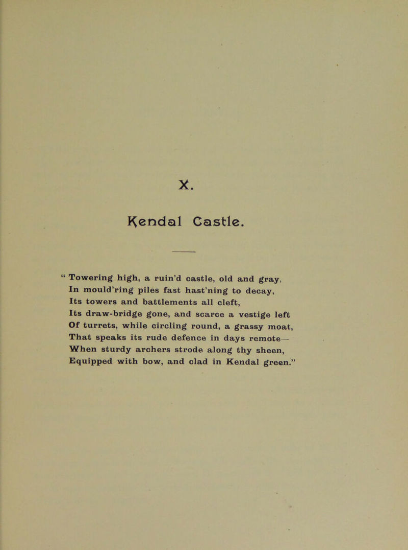 X. I^endal Castle. “ Towering high, a ruin’d castle, old and gray, In mould’ring piles fast hast’ning to decay. Its towers and battlements all cleft. Its draw-bridge gone, and scarce a vestige left Of turrets, while circling round, a grassy moat. That speaks its rude defence in days remote— When sturdy archers strode along thy sheen. Equipped with bow, and clad in Kendal green.”