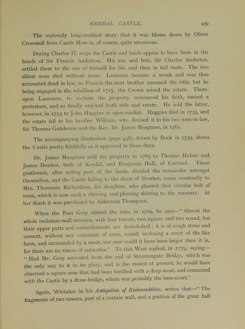 The curiously long-credited story that it was blown down by Oliver Cromwell from Castle How is, of course, quite erroneous. During Charles II. reign the Castle and lands appear to have been in the hands of Sir Francis Anderton. His son and heir. Sir Charles Anderton, settled them to the use of himself for life, and then in tail male. The two eldest sons died without issue. Laurence became a monk and was thus accounted dead in law, so Francis the next brother assumed the title, but he being engaged in the rebellion of 1715, the Crown seized the estate. There- upon Laurence, to reclaim the property, renounced his faith, turned a protestant, and so finally enjoyed both title and estate. He sold the latter, however, in 1723 to John Huggins in open market. Huggins died m 1735, and the estate fell to his brother William, who devised it to his two sons-in-law, Sir Thomas Gatehouse and the Rev. Dr. James Musgrave, in 1761. The accompanying illustration (page 438), drawn by Buck in 1739, shows the Castle pretty faithfully as it appeared in those days. Dr. James Musgrave sold the property in 1765 to Thomas Holme and James Dowker, both of Kendal, and Benjamin Hall, of Cartmel. These gentlemen, after selling part of the lands, divided the remainder amongst themselves, and the Castle falling to the share of Dowker, came eventually to Mrs. Thomasin Richardson, his daughter, who planted that circular belt of trees, which is now such a thriving and pleasing skirting to the masonry. At her death it was purchased by Alderman Thompson. When the Poet Gray visited the ruin, in 1769, he says—“Almost the whole inclosure-wall remains, with four towers, two square and two round, but their upper parts and embattlements are demolished ; it is of rough stone and cement, without any ornament of arms, round, inclosing a court of the like form, and surrounded by a moat, nor ever could it have been larger than it is, for there are no traces of outworks.” To this West replied, in 1779, saying “ Had Mr. Gray ascended from the end of Stramongate Bridge, which was the only way to it in its glory, and is the easiest at present, he would have observed a square area that had been fortified with a deep moat, and connected with the Castle by a draw-bridge, where was probably the base-court. Again, Whitaker in his Antiquities of Richmondshire, writes that The fragments of two towers, part of a curtain wall, and a portion of the great hall